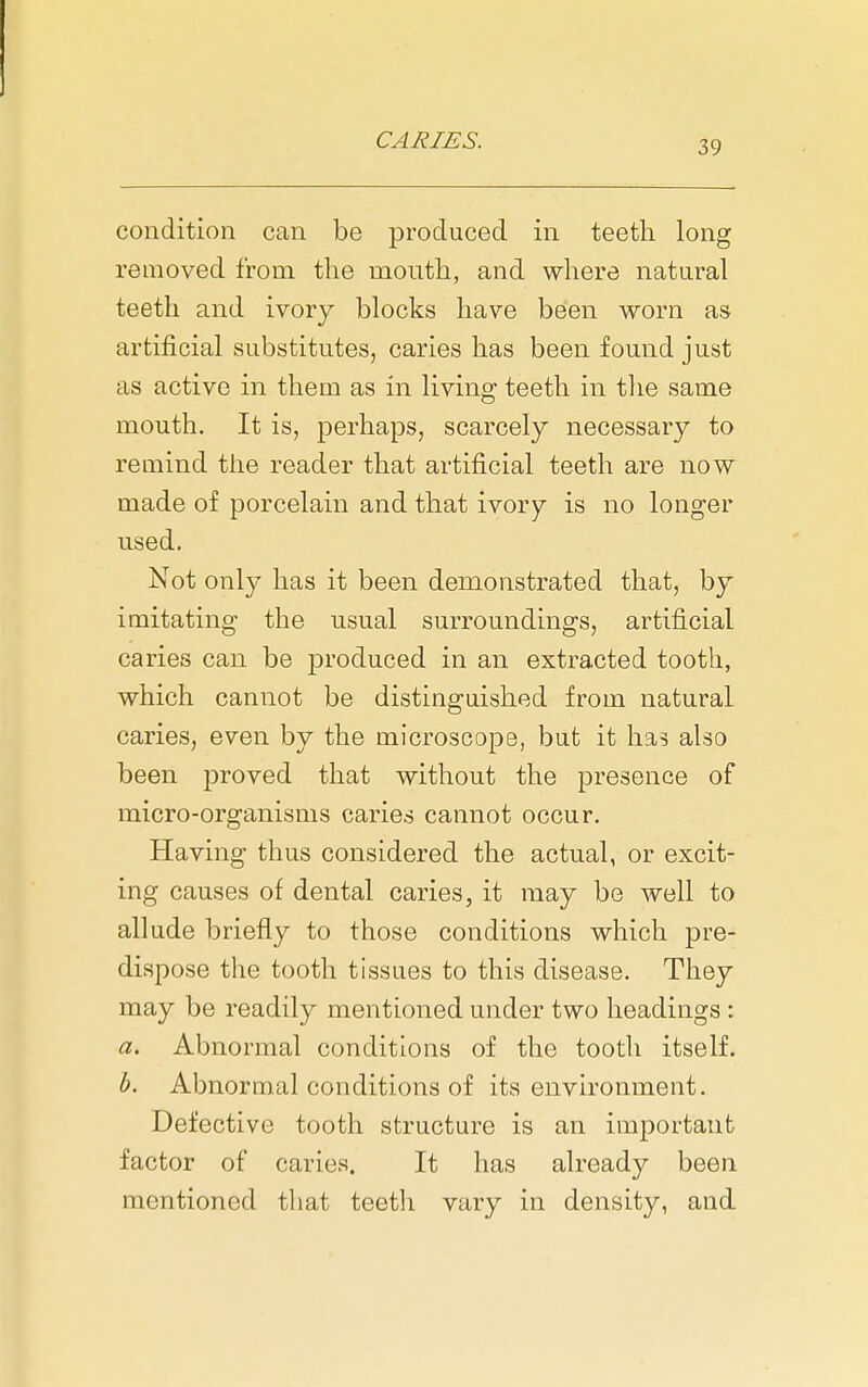 condition can be produced in teeth long removed from the month, and where natural teeth and ivory blocks have been worn as artificial substitutes, caries has been found just as active in them as in living teeth in the same mouth. It is, perhaps, scarcely necessary to remind the reader that artificial teeth are now made of porcelain and that ivory is no longer used. Not only has it been demonstrated that, by imitating the usual surroundings, artificial caries can be produced in an extracted tooth, which cannot be distinguished from natural caries, even by the microscope, but it has also been proved that without the presence of micro-organisms caries cannot occur. Having thus considered the actual, or excit- ing causes of dental caries, it may be well to allude briefly to those conditions which pre- dispose the tooth tissues to this disease. They may be readily mentioned under two headings : a. Abnormal conditions of the tooth itself. h. Abnormal conditions of its environment. Defective tooth structure is an important factor of caries. It has already been mentioned that teeth vary in density, and