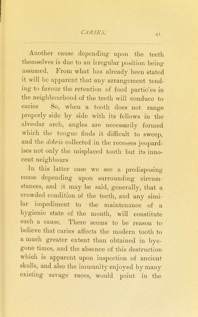 41 Another cause dejiending upon the teeth themselves is due to an irregular position being assumed. From what has already been stated it will be apparent that any arrangement tend- ing to favour the retention of food particles in the neighbourhood of the teeth will conduce to caries So, when a tooth does not range properly side by side with its fellows in the alveolar arch, angles are necessarily formed which the tongue finds it difficult to sweep, and the debris collected in the recesses jeopard- ises not only the misplaced tooth but its inno- cent neighbours In this latter case we see a predisposing cause depending upon surrounding circum- stances, and it may be said, generally, that a crowded condition of the teeth, and any simi- lar impediment to the maintenance of a hygienic state of the mouth, will constitute such a cause. There seems to be reason to believe that caries affects the modern tooth to a much greater extent than obtained in bye- gone times, and the absence of this destruction which is apparent upon inspection of ancient skulls, and also the immunity enjoyed by many existing savage races, would point in the