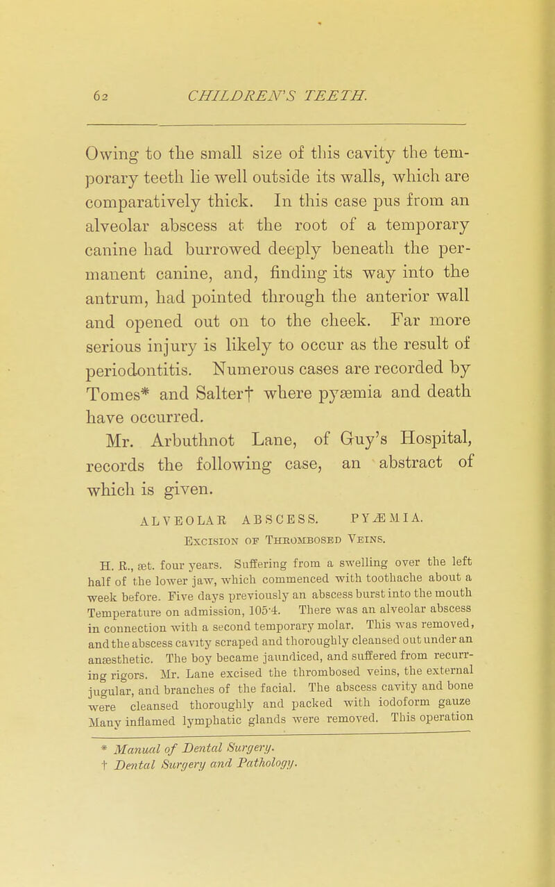Owing to the small size of this cavity the tem- porary teeth lie well outside its walls, which are comparatively thick. In this case pus from an alveolar abscess at the root of a temporary canine had burrowed deeply beneath the per- manent canine, and, finding its way into the antrum, had pointed through the anterior wall and opened out on to the cheek. Far more serious injury is likely to occur as the result of periodontitis. Numerous cases are recorded by Tomes* and Salterf where pysemia and death have occurred. Mr. Arbuthnot Lane, of Guy's Hospital, records the following case, an abstract of which is given. ALVEOLAR ABSCESS. PYEMIA. Excision of Thrombosed Veins. H. E., ffit. four years. Suffering from a swelling over the left half of the lower jaw, which commenced with toothache about a week before. Five days previously an abscess burst into the mouth Temperature on admission, 105-4. There was an alveolar abscess in connection with a second temporary molar. This was removed, and the abscess cavity scraped and thoroughly cleansed out under an antesthetic. The boy became jaundiced, and suffered from recurr- ing rigors. Mr. Lane excised the thrombosed veins, the external jugular, and branches of the facial. The abscess cavity and bone were cleansed thoroughly and packed with iodoform gauze Many inflamed lymphatic glands were removed. This operation * Manual of Dental Surgery. t Dental Surgery and Pathology.