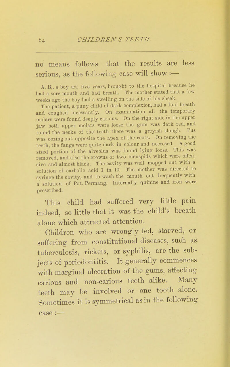 no means follows that the results are less serious, as the following case will show :— A. B., a boj' tet. five years, brought to the hospital because he had a sore mouth and bad breath. The mother stated that a few weeks ago the boy had a swelling on the side of his cheek. The patient, a puny child of dark complexion, had a foul breath and coughed incessantly. On examination all the temporary molars were found deeply carious. On the right side in the upper jaw both upper molars were loose, the gum was dark red, and round the necks of the teeth there was a greyish slough. Pus was oozing out opposite the apex of the roots. On removing the teeth, the fangs were quite dark in colour and necrosed. A good sized portion of the alveolus was found lying loose. This was removed, and also the crowns of two bicuspids which were offen- sive and almost black. The cavity was well mopped out with a solution of carbolic acid 1 in 10. The mother was directed to^ syringe the cavity, and to wash the mouth out frequently with a solution of Pot. Permang. Internally quinine and iron were prescribed. This child had suffered very little pain indeed, so little that it was the child's breath alone which attracted attention. Children who are wrongly fed, starved, or suffering from constitutional diseases, such as tuberculosis, rickets, or syphilis, are the sub- jects of periodontitis. It generally commences with marginal ulceration of the gums, affecting carious and non-carious teeth alike. Many teeth may be involved or one tooth alone. Sometimes it is symmetrical as in the following case :—