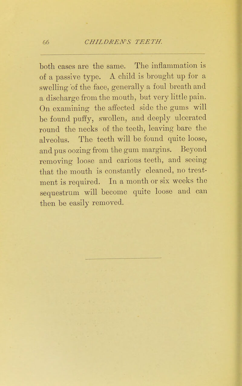 both cases are the same. The inflammation is of a passive type. A child is brought up for a swelling 'of the face, generally a foul breath and a discharge from the mouth, but very little pain. On examining the affected side the gums will be found puffy, swollen, and deeply ulcerated round the necks of the teeth, leaving bare the alveolus. The teeth will be found quite loose, and pus oozing from the gum margins. Beyond removing loose and carious teeth, and seeing that the mouth is constantly cleaned, no treat- ment is required. In a month or six weeks the sequestrum will become quite loose and can then be easily removed.