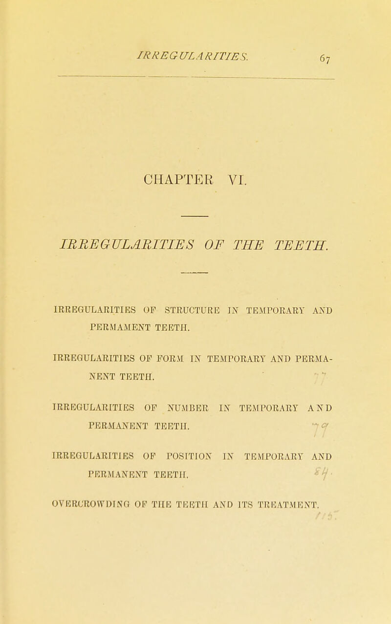 CHAPTER. Vr. IRREGULARITIES OF TEE TEETH. IRREGULARITIES OP STRUCTURE IN TEMPORARY AND PERMAMENT TEETH. IRREGULARITIES OF FORM IN TEMPORARY AND PERMA- NENT TEETH. IRREGULARITIES OF NUMBER IN TEMPORARY AND PERMANENT TEETH. c IRREGUL.\RITIES OF POSITION IN TEMPORARY AND PERMANENT TEETH. OVERCROWDING OF THE TEETH AND ITS TREATMENT.