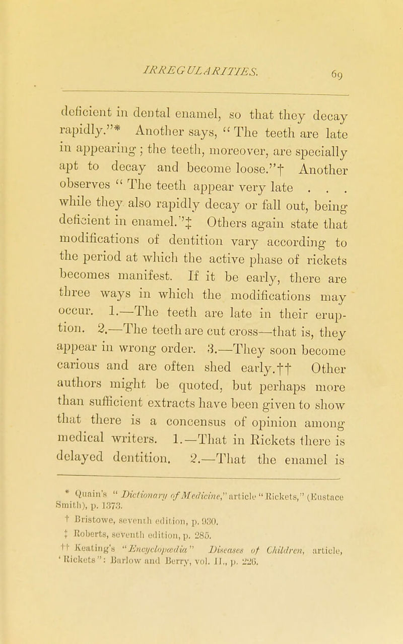 deficient in dental enamel, so that they decay rapidly.* Another says,  The teeth are late in ajjpearing ; the teeth, moreover, are specially apt to decay and become loose.! Another observes  The teeth appear very late , . . while they also rapidly decay or fall out, being deficient in enamel.''J Others again state that modifications of dentition vary according to the period at which the active phase of rickets becomes manifest. If it be early, there are three ways in which the modifications may occur. 1.—The teeth are late in their erup- tion. 2.—The teeth are cut cross—that is, they appear in wrong order. .3.—They soon become carious and are often shed early, ft Other authors might be quoted, but perhaps more than sufficient extracts have been given to show that there is a concensus of opinion among medical writers. 1.—That in Rickets fhere is delayed dentition. 2.—That the enamel is * Qunin's  Biclioiwru ofMc!Hcme,nvr\c\o  llickets, (Kiistace Smith), p. 1373. t Bristowe, sovcnili cdilinii, p. !)30. t Roberts, sovL'iith edition, p. 285. ii- Kuatiiig's Encijddiuedia Diseases of ChUdren, arliclu, ' Rickets: Barlow and Berry, vol. JJ., )>. iJiiG.