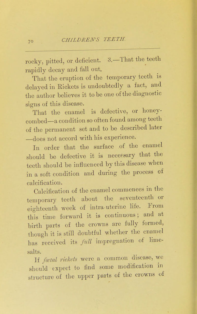 rocky, pitted, or deficient. 3.—That the teeth rapidly decay and fall out. That the eruption of the temporary teeth is delayed in Rickets is undoubtedly a fact, and the author believes it to be one of the diagnostic signs of this disease. That the enamel is defective, or honey- combed—a condition so often found among teeth of the permanent set and to be described later —does not accord with his experience. In order that the surface of the enamel should be defective it is neceesary that the teeth should be influenced by this disease when in a soft condition and during the process of calcification. Calcification of the enamel commences in the temporary teeth about the seventeenth or eighteenth week of intra uterine life. From this time forward it is continuous; and at birth parts of the crowns are fully formed, though it is still doubtful whether the enamel has received its full impregnation of lime- salts. If foetal riclceis were a common disease, we should expect to find some modification in structure of the upper parts of the crowns of