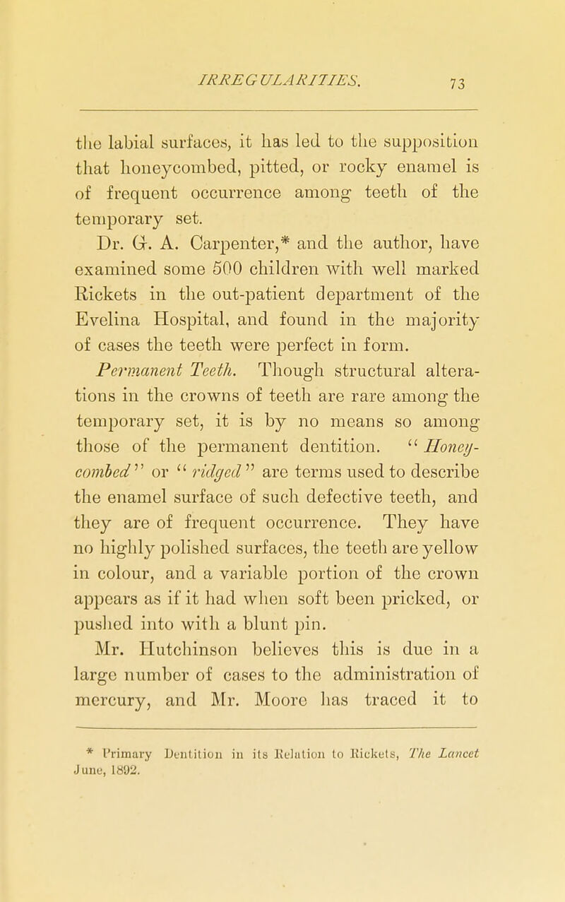 the labial surfaces, it has led to the supposition that lioiieycombed, pitted, or rocky enamel is of frequent occurrence among teeth of tlie temporary set. Dr. Gr. A. Carpenter,* and the autlior, have examined some 500 children with well marked Rickets in the out-patient department of the Evelina Hospital, and found in the majority of cases the teeth were perfect in form. Permanent Teeth. Though structural altera- tions in the crowns of teeth are rare among the temporary set, it is by no means so among those of the permanent dentition.  Honey- comhed^^ or  ridged  are terras used to describe the enamel surface of such defective teeth, and they are of frequent occurrence. They have no highly polished surfaces, the teeth are yellow in colour, and a variable portion of the crown appears as if it had when soft been pricked, or puslied into with a blunt pin. Mr. Hutchinson believes this is due in a large number of cases to the administration of mercury, and Mr. Moore lias traced it to * Primary Dentition in its Kelution to Rickets, The Lancet June, 1892.