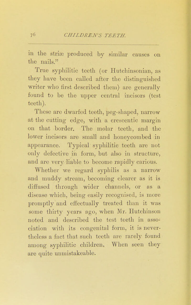 in the striae iDroduced by similar causes on the nails. True syphilitic teeth (or Hutchinsonian, as they have been called after the distinguished writer who first described them) are generally found to be the u])per central incisors (test teeth). These are dwarfed teeth, peg-shaped, narrow at the cutting edge, with a crescentic margin on that border. The molar teeth, and the lower incisors are small and honeycombed in appearance. Typical syphilitic teeth are not only defective in form, but also in structure, and are very liable to become rajjidly carious. AVhether we regard syphilis as a narrow and muddy stream, becoming clearer as it is diffused through wider channels, or as a disease which, being easily recognised, is more promptly and effectually treated than it was some thirty years ago, when Mr. Hutchinson noted and described the test teeth in asso- ciation with its congenital form, it is never- theless a fact that such teeth are rarely found among syphilitic children, When seen they are quite unmistakeable.