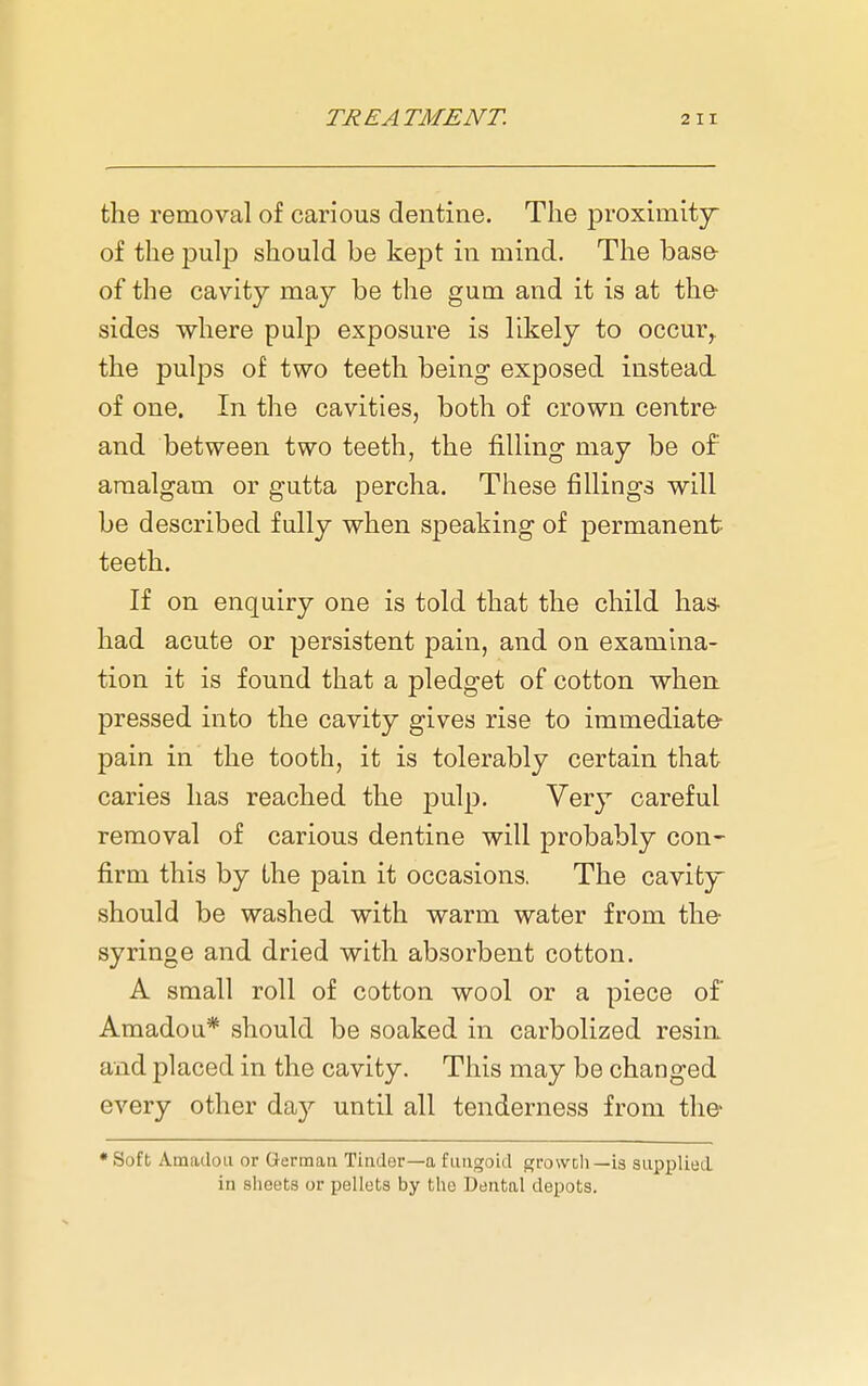 the removal of carious dentine. The proximity of the pulp should be kept in mind. The base- of the cavity may be the gum and it is at the- sides where pulp exposure is likely to occur, the pulps of two teeth being exposed instead of one. In the cavities, both of crown centre- and between two teeth, the filling may be of amalgam or gutta percha. These fillings will be described fully when speaking of permanent teeth. If on enquiry one is told that the child has- had acute or persistent pain, and on examina- tion it is found that a pledget of cotton when pressed into the cavity gives rise to immediate- pain in the tooth, it is tolerably certain that caries has reached the pulp. Very careful removal of carious dentine will probably con- firm this by the pain it occasions. The cavity should be washed with warm water from the- syringe and dried with absorbent cotton. A small roll of cotton wool or a piece of Amadou* should be soaked in carbolized resin and placed in the cavity. This may be changed every other day until all tenderness from the> ♦Soft Amadou or Germaa Tinder—a fungoid growdi—is supplied in sheets or pellets by tlie Dental depots.