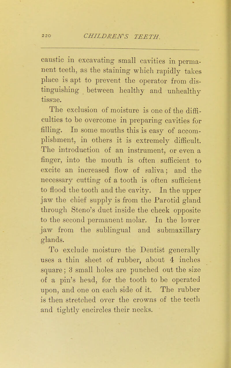 caustic in excavating small cavities in perma- nent teeth, as the staining which rapidly takes place is apt to prevent the operator from dis- tinguishing between healthy and unhealthy tissue. The exclusion of moisture is one of the diffi- culties to be overcome in preparing cavities for filling. In some mouths this is easy of accora- plisbment, in others it is extremely difficult. The introduction of an instrument, or even a finger, into the mouth is often sufficient to excite an increased flow of saliva; and the necessary cutting of a tooth is often sufficient to flood the tooth and the cavity. In the upper jaw the cbief supply is from the Parotid gland through Steno's duct inside the cheek opposite to the second permanent molar. In the lower jaw from the sublingual and submaxillary glands. To exclude moisture the Dentist generally uses a thin sheet of rubber, about 4 inches square; 3 small holes are punched out the size of a pin's head, for the tooth to be operated upon, and one on each side of it. The rubber is then stretched over the crowns of the teeth and tightly encircles their necks.