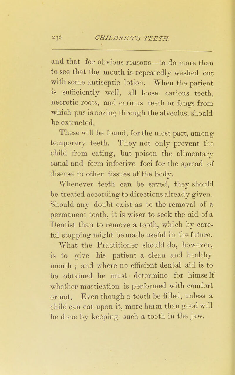 and that for obvious reasons—to do more than to see that the mouth is repeatedly washed out with some antiseptic lotion. When the patient is sufficiently well, all loose carious teeth, necrotic roots, and carious teeth or fang's from which pus is oozing through the alveolus, should be extracted. These will be found, for the most part, among temporary teeth. TJiey not only prevent the child from eating, but poison the alimentary canal and form infective foci for the spread of disease to other tissues of the body. Whenever teeth can be saved, they should be treated according to directions already given. Should any doubt exist as to the removal of a permanent tooth, it is wiser to seek the aid of a Dentist than to remove a tooth, which by care- ful stopping might be made useful in the future. What the Practitioner should do, however, is to give his patient a clean and healthy mouth ; and where no efficient dental aid is to be obtained he must determine for himself whether mastication is performed with comfort or not. Even though a tooth be filled, unless a child can eat upon it, more harm than good will be done by keeping such a tooth in the jaw.