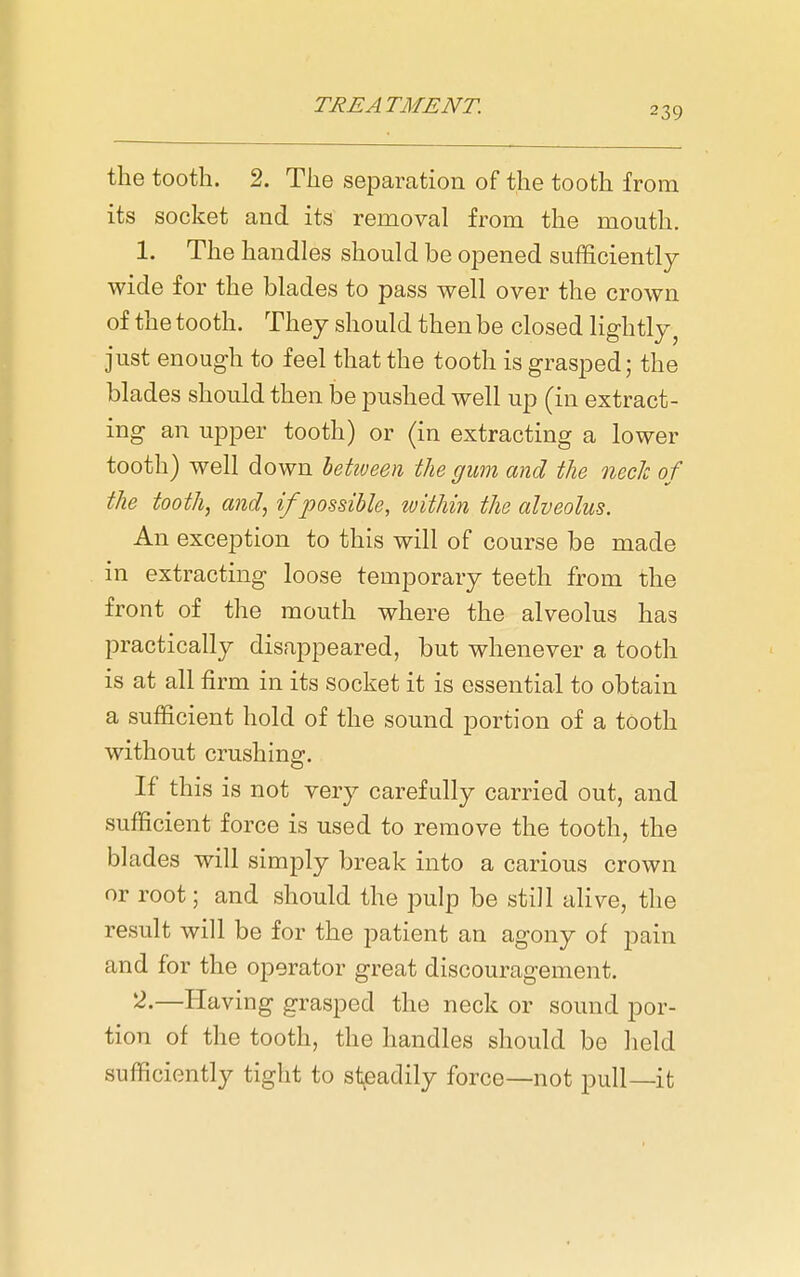 the tooth. 2. The separation of the tooth from its socket and its removal from the mouth. 1. The handles should be opened sufficiently wide for the blades to pass well over the crown of the tooth. They should then be closed lightly, just enough to feel that the tooth is grasped; the blades should then be pushed well up (in extract- ing an upper tooth) or (in extracting a lower tooth) well down hetiveen the gum and the neck of the tooth, and, if possible, within the alveolus. An exception to this will of course be made in extracting loose temporary teeth from the front of the mouth where the alveolus has practically disappeared, but whenever a tooth is at all firm in its socket it is essential to obtain a sufficient hold of the sound portion of a tooth without crushing. If this is not very carefully carried out, and sufficient force is used to remove the tooth, the blades will simply break into a carious crown or root; and should the pulp be still alive, the result will be for the patient an agony of pain and for the operator great discouragement, ''^^—Having grasped the neck or sound por- tion of the tooth, the handles should be held sufficiently tight to st^eadily force—not pull—it