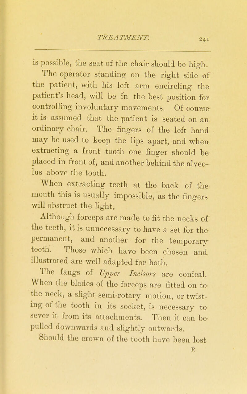 241 is possible, the seat of the chair shoLild be high. The operator standing on the right side of the patient, with his left arm encircHng the patient's head, will be in the best position for controlling involuntary movements. Of course it is assumed that the patient is seated on an- ordinary chair. The fingers of the left hand may be used to keep the lips apart, and when extracting a front tooth one finger should be placed in front of, and another behind the alveo- lus above the tooth. When extracting teeth at the back of the mouth this is usually impossible, as the fingers will obstruct the light. Although forceps are made to fit the necks of the teeth, it is unnecessary to have a set for the permanent, and another for the temporary teeth. Those which have been chosen and illustrated are well adapted for both. The fangs of Upper Incisors are conical. When the blades of the forceps are fitted on to- the neck, a slight semi-rotary motion, or twist- ing of the tooth in its socket, is necessary to sever it from its attachments. Then it can be- pulled downwards and slightly outwards. Should the crown of the tooth have been lost. R