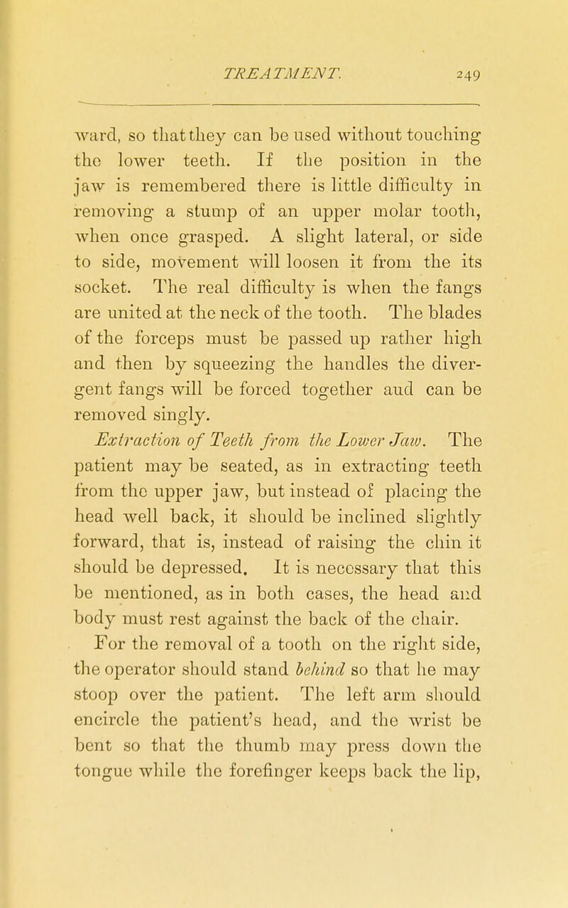 ward, so that they can be used without touching the lower teeth. If the position in the jaw is remembered there is little difficulty in removing a stump of an upper molar tooth, when once grasped. A slight lateral, or side to side, movement will loosen it from the its socket. The real difficulty is when the fangs are united at the neck of the tooth. The blades of the forceps must be passed up rather high and then by squeezing the handles the diver- gent fangs will be forced together aud can bo removed singly. Extraction of Teeth from the Lower Jaiu. The patient may be seated, as in extracting teeth from the upper jaw, but instead of placing the head well back, it should be inclined slightly forward, that is, instead of raising the chin it should be depressed. It is necessary that this be mentioned, as in both cases, the head and body must rest against the back of the chair. For the removal of a tooth on the right side, the operator should stand behind so that he may stoop over the patient. The left arm should encircle the patient's head, and the wrist be bent so that the thumb may press down the tongue while the forefinger keeps back the lip,
