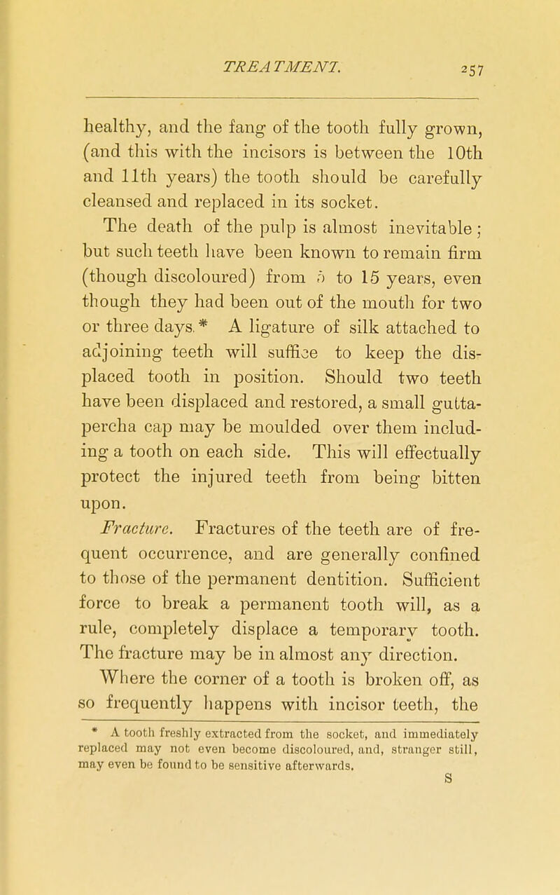 healthy, and the fang of the tooth fully grown, (and this with the incisors is between the 10th and 11th years) the tooth should be carefully cleansed and replaced in its socket. The death of the pulp is almost inevitable ; but such teeth have been known to remain firm (though discoloured) from o to 15 years, even though they had been out of the mouth for two or three days. * A ligature of silk attached to adjoining teeth will suffice to keep the dis- placed tooth in position. Should two teeth have been displaced and restored, a small gutta- percha cap may be moulded over them includ- ing a tooth on each side. This will effectually protect the injured teeth from being bitten upon. Fracture. Fractures of the teeth are of fre- quent occurrence, and are generally confined to those of the permanent dentition. Sufficient force to break a permanent tooth will, as a rule, completely displace a temporary tooth. The fracture may be in almost any direction. Where the corner of a tooth is broken off, as so frequently happens with incisor teeth, the • A tooth freshly extracted from the socket, and immediately replaced may not even become discoloured, and, stranger still, may even be found to be sensitive afterwards. S