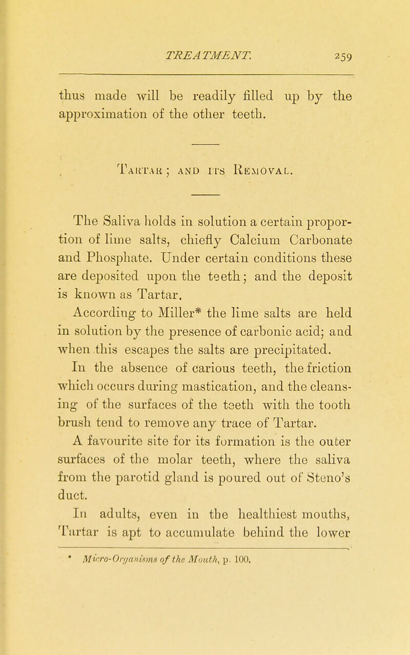 thus made will be readily filled up by the approximation of the other teeth. Taktak ; AND irs Removal. The Saliva liolds in solution a certain propor- tion of lime salts, chiefly Calcium Carbonate and Phosphate. Under certain conditions these are deposited upon the teeth; and the deposit is known as Tartar. According to Miller* the lime salts are held in solution by the presence of carbonic acid; and when this escapes the salts are precipitated. In the absence of carious teeth, the friction which occurs during mastication, and the cleans- ing of the surfaces of the teeth with the tooth brush tend to remove any trace of Tartar. A favourite site for its formation is the outer surfaces of the molar teeth, where the saliva from the parotid gland is poured out of Steno's duct. Ill adults, even in the healthiest mouths, Tartar is apt to accumulate behind the lower • Micro-On/anisms of the Mouth, p. 100.