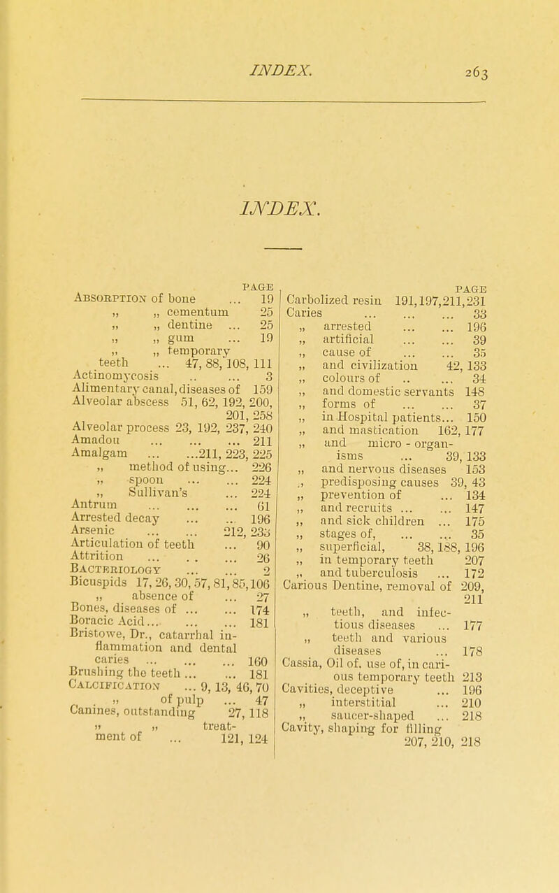 PAGE Absobption of bone ... 19 „ „ cementum 25 „ „ deutine ... 25 „ „ gum ... 19 „ „ temporary teeth ... 47, 88/108, 111 Actinomycosis .. ... 3 Alimentary canal,diseases of 159 Alveolar abscess 51, 62,192, 200, 201, 258 Alveolar process 23, 192, 237, 240 Amadou 211 Amalgam 211, 223, 225 „ method of using... 226 „ spoon 224 „ Sullivan's ... 224 Antrum Gl Arrested decay 196 Arsenic 212,23o Articulation of teeth ... ' ~90 Attrition 26 Bacteriology 2 Bicuspids 17, 26, 30, 57,81,85,106 „ absence of ... 27 Bones, diseases of 174 Boracic Acid 181 Bristowe, Dr., catarrhal in- flammation and dental caries 160 Brushing the teeth ... ... 181 Calcification ... 9,13, 46,70 . of pulp ... 47 Canines, outstanding 27,118 )> „ treat- ment of ... 121, 124 PAGE Carbolized resin 191,197,211,231 Caries 33 „ arrested 196 „ artificial 39 „ cause of 35 „ and civilization 42, 133 „ colours of .. ... 34 „ and domestic servants 148 „ forms of 37 „ in Hospital patients... 150 „ and mastication 162,177 „ and micro - organ- isms ... 39, 133 „ and nervous diseases 153 ,, predisposing causes 39, 43 „ prevention of ... 134 „ and recruits 147 „ and sick children ... 175 „ stages of, 35 „ superficial, 38,188, 196 „ in temporary teeth 207 „ and tuberculosis ... 172 Carious Dentine, removal of 209, 211 „ teeth, and infec- tious diseases ... 177 „ teeth and various diseases ... 178 Cassia, Oil of. use of, in cari- ous temporary teeth 213 Cavities, deceptive ... 196 „ interstitial ... 210 „ saucer-shaped ... 218 Cavity, shaping for lilling 207, 210, 218