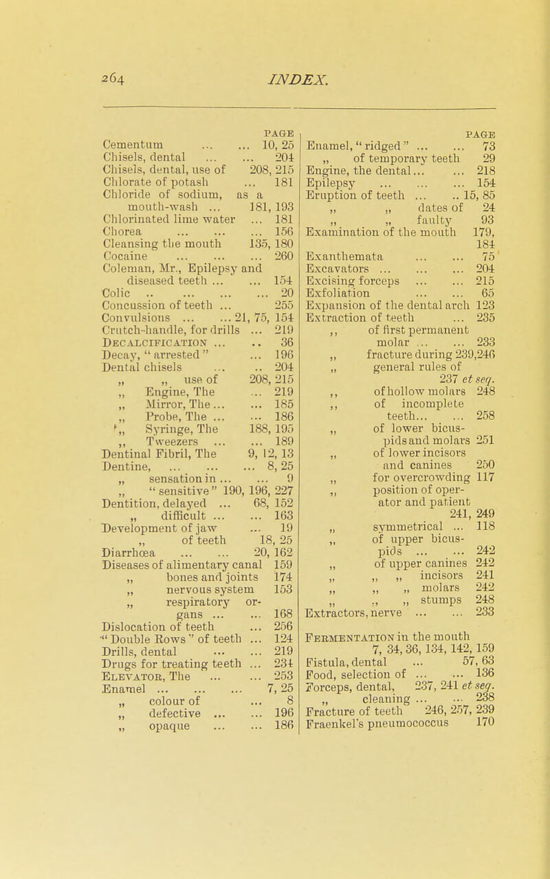 PAGE Cementiim . 10, 25 Chisels, dental .. 204 Chisels, dental, use of 208, 215 Chlorate of potash ... 181 Chloride of sodium, as a mouth-wash ... 181, 193 Chlorinated lime water ... 181 Chorea ... 156 Cleansing the mouth 135, 180 Cocaine ... 260 Coleman, Mr., Epilepsy and diseased teeth ... ... 154 Colic ... 20 Concussion of teeth ... 255 Convulsions 21, 75, 15i Crutch-handle, for drills ... 219 Decalcification ... .. 36 Decay,  arrested  ... 196 Dental chisels .. 204 „ use of 208, 215 „ Engine, The ... 219 „ Mirror, The... ... 185 Probe, The ... ... 186 \, Syringe, The 188, 195 ,, Tweezers ... 189 Dentinal Fibril, The 9, 12, 13 Dentine, .. 8,25 „ sensation in ... ... 9 sensitive 190, 196, 227 Dentition, delayed ... 68, 152 „ difficult ... ... 163 Development of jaw ... 19 „ of teeth 18, 25 Diarrhoea 20, 162 Diseases of alimentary canal 169 „ bones and joints 174 „ nervous system 153 „ respiratorj' or- gans ... ... 168 Dislocation of teeth ... 2.56 • Double Rows  of teeth ... 124 Drills, dental ... 219 Drugs for treating teeth ... 234 Eletatoh, The ... 253 Enamel 7, 25 „ colour of 8 „ defective ... ... 196 „ opaque ... 186 PAGE Enamel, ridged  73 „ of temporary teeth 29 Engine, the dental... ... 218 Epilepsy 154 Eruption of teeth ... .. 15, 85 „ „ dates of 24 faulty 93 Examination of the mouth 179, 184 E.xanthemata 75 Excavators 204 Excising forceps 215 Exfoliation 65 Expansion of the dental arch 123 Extraction of teeth ... 235 ,, of first permanent molar 233 „ fracture during 239,246 „ general rules of 237 et seq. ,, of hollow molars 248 ,, of incomplete teeth 258 „ of lower bicus- pids and molars 251 „ of lower incisors and canines 250 „ for overcrowding 117 ,, position of oper- ator and patient 241, 249 „ symmetrical ... 118 „ of upper bicus- pids 242 „ of upper canines 242 „ „ „ incisors 241 „ „ „ molars 242 „ ,, „ stumps 248 Extractors, nerve 233 Fermentation in the mouth 7, 34, 36, 134, 142, 159 Fistula, dental ... 57,63 Pood, selection of 136 Forceps, dental, 237, 241 et seq. „ cleaning 238 Fracture of teeth' 246, 257, 239 Fraenkel's pneumococcus 170
