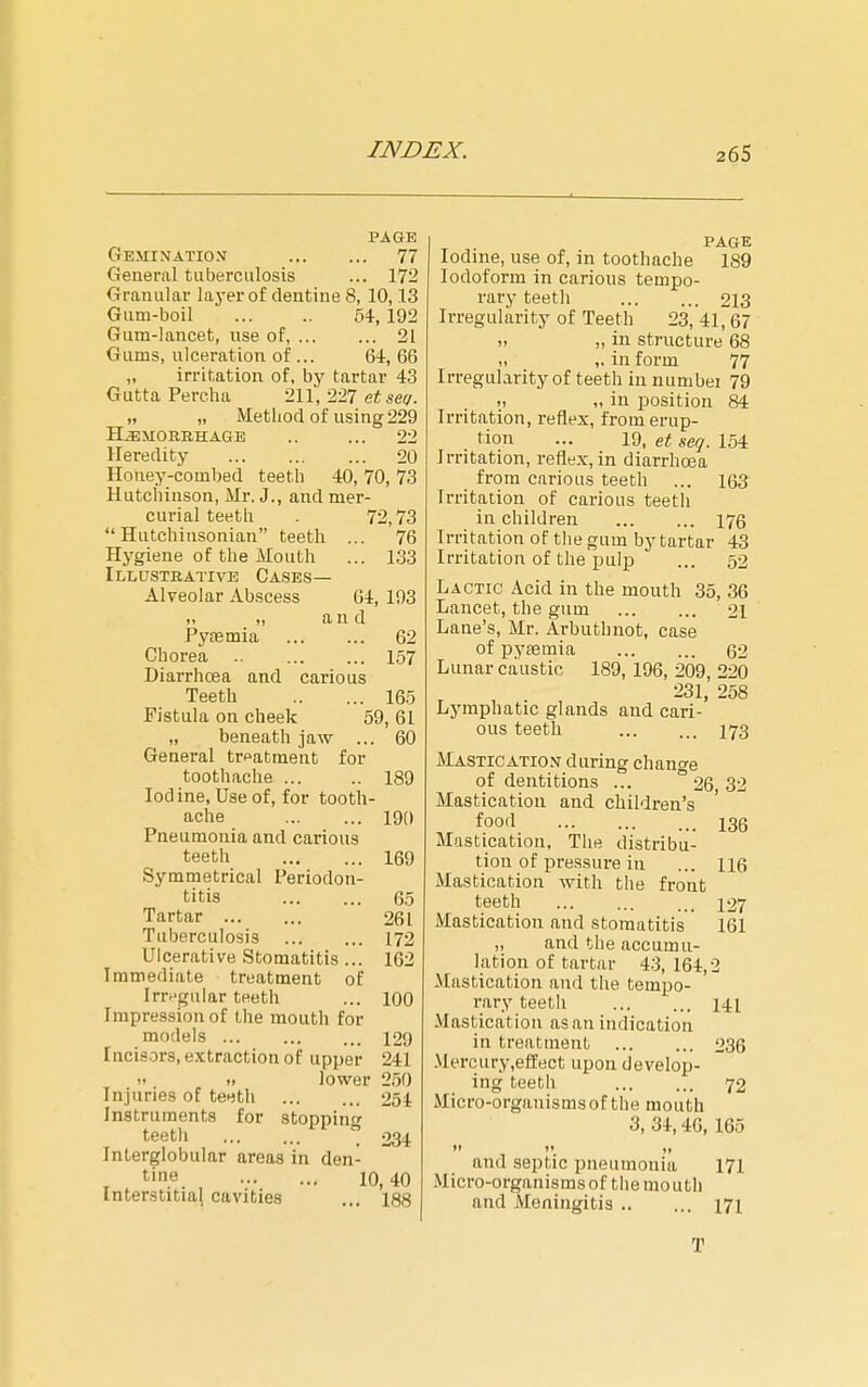 PAGE Gemination 77 General tuberculosis ... 172 Granular laj'er of dentine 8, 10,13 Gum-boil 54, 192 Gum-lancet, use of, 21 Gums, ulceration of ... 64, 66 „ irritation of, by tartar 43 Gutta Percha 211, 227 et set/. „ „ Method of using 229 HEMORRHAGE .. ... 22 Heredity 20 Honey-combed teeth 40, 70, 73 Hutchinson, Mr. J., and mer- curial teeth . 72,73 Hutchinsonian teeth ... 76 Hygiene of the Mouth ... 133 Illustrative Gases— Alveolar Abscess 64, 193 „ „ a n d PyEEmia 62 Chorea .. 157 Diarrhoea and carious Teeth 165 Fistula on cheek 59, 61 „ beneath jaw ... 60 General treatment for toothache ... .. 189 Iodine, Use of, for tooth- ache 190 Pneumonia and carious teeth 169 Symmetrical Periodon- titis 65 Tartar 261 Tuberculosis 172 Ulcerative Stomatitis ... 162 Immediate treatment of Irregular teeth ... 100 Impression of the mouth for models 129 Incisors, extraction of upper 241 >> ). lower 250 Injuries of teeth 254 Instruments for stopping teetli  234 Interglobular areas in den- tine 10,40 Interstitial cavities ... 188 PAGE Iodine, use of, in toothache 189 Iodoform in carious tempo- rary teeth 213 Irregularity of Teeth 23, 41, 67 1. „ in structure 68 ,1 ,. in form 77 Irregularity of teeth in numbei 79 » „ in jjosition 84 Irritation, reflex, from erup- tion ... 19, et seq. 154 Irritation, reflex, in diarrhoea from carious teeth ... 163 Irritation of carious teeth in children 176 Irritation of the gum by tartar 43 Irritation of the i:)ulj) ... 52 Lactic Acid in the mouth 35, 36 Lancet, the gum 21 Lane's, Mr. Arbuthnot, case of pyaemia 62 Lunar caustic 189, 196, 209, 220 231, 258 Lymphatic glands and cari- ous teeth 173 Mastication during change of dentitions ... ° 26 32 Mastication and children's ' food 135 Mastication, The distribu- tion of pressure in ... 116 Mastication with the front teeth ... ... ... 127 Mastication and stomatitis 161 „ and the accumu- lation of tartar 43, 164,2 Mastication and tlie tempo- rary teeth 141 Mastication as an indication in treatment 236 Mercury,effect upon develop- ing teeth 72 Micro-organisms of the mouth 3, 34,40, 165  .  and septic pneumonia 171 .Micro-organismsof themouth and Meningitis 171 T