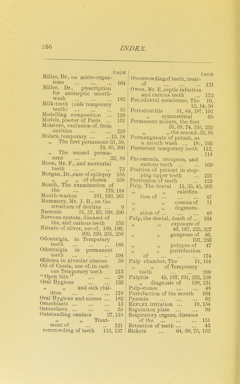 c66 Miller, Dr., ou micro-organ- isms 164 Miller, Dr.. prescription for antiseptic mouth- wash 182 Milk-teeth {vide temporary- teeth) 16 Modelling composition ... 129 Models,plaster of Paris ... 131 Moisture, exclusion of, from cavities 220 Molars, temporary 15,18 „ The first permanent 31, 69, 74, 86, 200 „ The second perma- nent 32,85 Moon, Mr. F., and mercurial teeth 73 Morgan, Dr. ,case of epilepsy 155 „ „ „ of chorea 168 Mouth, The examination of the 179,184 Mouth-washes 181, 193, 261 Mummery, Mr. J. II., ou the structure of dentine ... 9 Necrosis 51, 67, 65, 198, 200 Nervous system, diseases of the, and carious teeth 153 Nitrate of silver, use of, 189, 196, 209, 220, 231, 258 Odontalgia, in Temporary teeth 186 Odontalgia in permanent teeth 194 (Edema in alveolar abscess 59 Oil of Cassia, use of, in cari- ous Temporary teeth 213 Open bite 20 Oral Hygiene 133 „ „ and sick chil- dren 178 Oral Hygiene and nurses ... 182 Osteoblasts 13 Osteoclasts 65 Outstanding canines 27,118 ), „ Treat- ment of ... .. 121 vercrowding of teeth 115, 137 PAGE Overcrowdingof teeth, treat- of 121 Owen, Mr. E.,septic infection and carious teeth ... 173 Perxodontal membrane, The 10, 12, 14, 50 Periodontitis 51, 64,187, 192 „ symmetrical 65 Permanent molars, the first 31,59, 74, 195, 232 ), „ the second.32,85 Permanganate of potash, as a mouth wash ... 18J, 193 Persistent temporary teeth 112, 114 Pneumonia, croupous, and carious teeth 169 Position of patient in stop- ping upper teeth ... 221 Protrusion of teeth ... 125 Pulp, The dental 11, 35, 45, 203 „ „ calcifica- tion of 47 „ „ cornuaof 11 „ „ degenera- ation of 49 Pulp, the dental, death of ... 164 „ ,, exposure of 46, 187, 225, 227 ., „ gangrene of 46, 197, 2.33 ,. „ polj'pus of 47 „ „ putrefaction of 174 Pulp chamber. The 11, 164 „ „ of Temporary teeth 209 Pulpitis 45, 187, 191, 232, 258 „ diagnosis of 198,231 Pulp-stones 48 Putrefaction of the mouth 164 Pyaemia 62 Reflex irritation ... 19,154 Eegulation plate 94 Respiratory organs, diseases of the 151 Retention of teeth 43 Rickets ... 64, 68, 75, 152