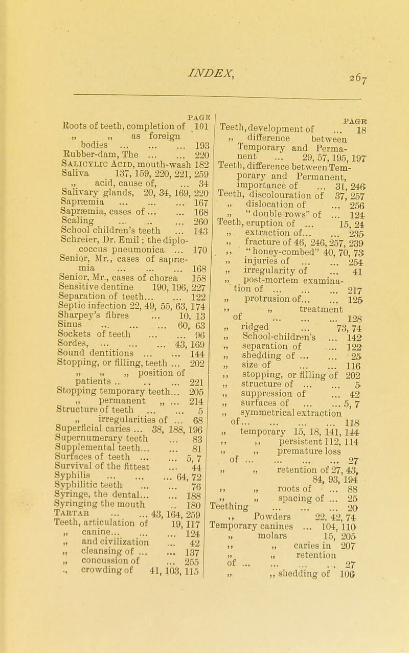 PAGE Eoots of teeth, completion of 101 „ „ as foreign bodies 193 Eubber-dam, The 220 Salicylic Acid, mouth-wash 182 Saliva 137,159, 220, 221, 259 „ acid, cause of, ... 34 Salivary glands, 20, 34, 169, 220 Sapraemia 167 Sapraemia, cases of 168 Scaling ... 260 School children's teeth ... 143 Schreier, Dr. Emil; the diplo- coccus pneiimonica ... 170 Senior, Mr., cases of saprse- mia 168 Senior, Mr., cases of chorea 158 Sensitive dentine 190, 196, 227 Separation of teeth 122 Septic infection 22, 49, 65, 63,174 Sharpey's fibres ... 10, 13 Sinus 60, 63 Sockets of teeth 96 Sordes, 43,169 Sound dentitions 144 Stopping, or filling, teeth ... 202 „ position of patients .. 221 Stopping temporary teeth... 205 „ permanent „ ... 214 Structure of teeth 5 „ irregularities of ... 68 Superficial caries ... 38, 188, 196 Supernumerary teeth ... 83 Supplemental teeth 81 Surfaces of teeth 5 7 Survival of the fittest ... 44 Syphilis 64, 72 Syphilitic teeth 7(5 Syringe, the dental 188 Syringing the mouth .. 180 Tartar ... ... 43,154,259 Teeth, articulation of 19,117 „ canine... ... 124 „ and civilization ... 42 „ cleansing of 137 „ concussion of ... 265 ., crowding of 41,103,116 Teeth,development of ... 18 „ difference between Temporary and Perma- uent ... 29,57,195,197 leeth, difference between Tem- porary and Permanent, importance of ... 31,246 Teeth, discolouration of 37, 257 ,. dislocation of ... 256 >,  double rows of ... 124 Teeth, eruption of ... 15,24 „ extraction of 235 „ fracture of 46, 246,257, 239 . ,,  honey-combed 40, 70, 73 „ injuries of 254 „ irregularity of ... 41 ,, post-mortem examina- tion of ... ... ... 217 ,, protrusion of 125 treatment of . 128 73, 74 . 142 . 122 25 116 „ ridged „ School-children's „ separation of „ shedding of ... „ size of ,, stopping, or filling of 202 „ structure of 5 „ suppression of ... 42 „ surfaces of 5, 7 „ symmetrical extraction of 118 „ temporary 15, 18, 141, 144r >. ,, persistent 112, 114 „ premature loss of 27 )i „ retention of 27,43, 84, 93, 194 „ roots of ... 88 >> » spacing of ... 25 Teething 20 ,, Powders 22, 42,74 Temporary canines ... 104,110 „ molars 16, 205 • ) „ caries in 207 » „ retention of .27 „ shedding of 10(>