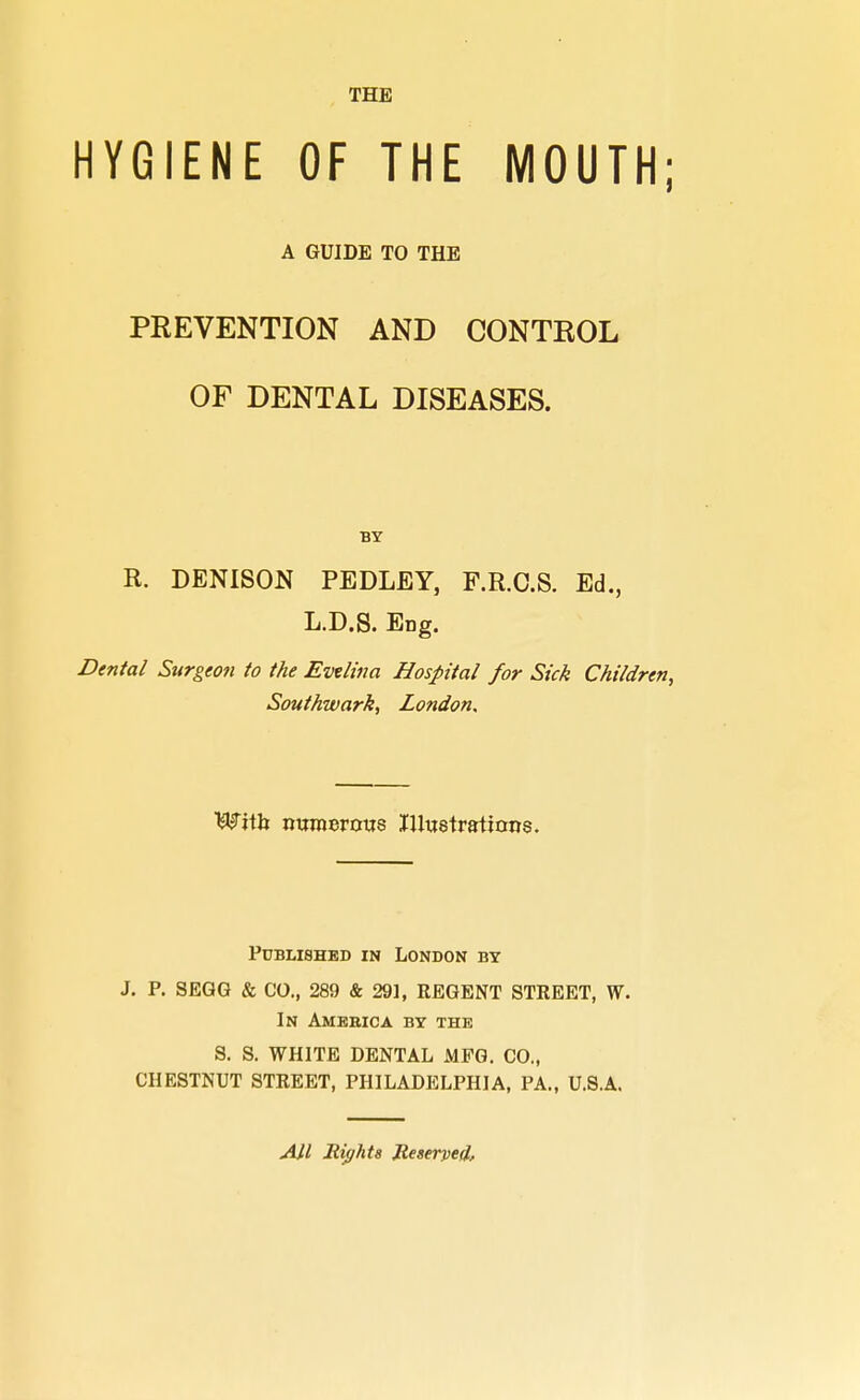 HYGIENE OF THE MOUTH; A GUIDE TO THE PREVENTION AND CONTROL OF DENTAL DISEASES. BY R. DENISON PEDLEY, P.R.O.S. Ed., L.D.S. Eng. Dental Surgeon to the Evelina Hospital for Sick Children, Southwark, London. With numerous Illustrations. Published in London by J. P. SEGG & CO., 289 & 291, REGENT STREET, W. In America by the S. S. WHITE DENTAL MFG. CO., CHESTNUT STREET, PHILADELPHIA, PA., U.S.A. AH Right8 Reserved,