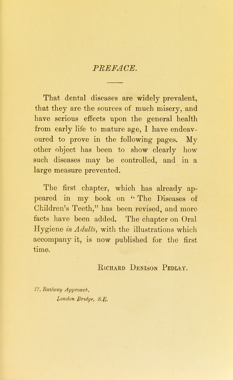 PREFACE. That dental diseases are widely prevalent, that they are the sources of much misery, and have serious effects upon the general health from early life to mature age, I have endeav- oured to prove in the following pages. My other object has been to show clearly how such diseases may be controlled, and in a large measure prevented. The first chapter, which has already ap- peared in my book on  The Diseases of Children's Teeth, has been revised, and more facts have been added. The chapter on Oral Hygiene in Adults, witli the illustrations which accompany it, is now published for the first time. Richard Denison Pedlly. 17, Railway Approach, London Jiridge,