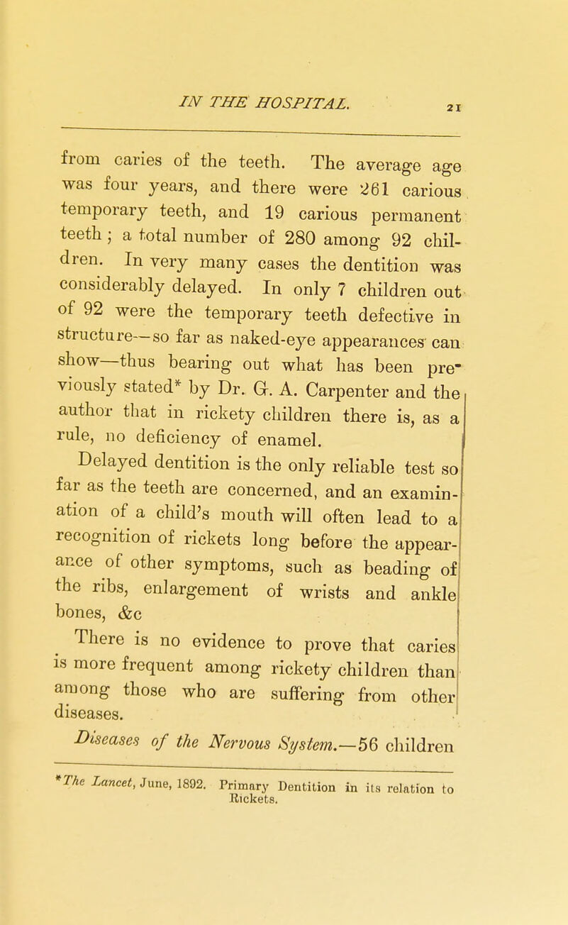 from caries of the teeth. The average age was four years, and there were 261 carious temporary teeth, and 19 carious permanent teeth j a total number of 280 among 92 chil- dren. In very many cases the dentition was considerably delayed. In only 7 children out of 92 were the temporary teeth defective in structure—so far as naked-eye appearances' can show—thus bearing out what has been pre- viously stated* by Dr. Gr. A. Carpenter and the author that in rickety children there is, as a rule, no deficiency of enamel. Delayed dentition is the only reliable test so far as the teeth are concerned, and an examin- ation of a child's mouth will often lead to a recognition of rickets long before the appear ance of other symptoms, such as beading of the ribs, enlargement of wrists and ankle bones, &c There is no evidence to prove that caries is more frequent among rickety children than among those who are suffering from other diseases. Diseases of the Nervous System.—56 children *The Lancet, June, 1892. Primary Dentition in its relation to Rickets.