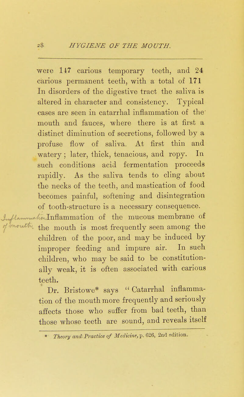 were 147 carious temporary teeth, and 24 carious permanent teeth, with a total of 171 In disorders of the digestive tract the saliva is altered in character and consistency. Typical cases are seen in catarrhal inflammation of the mouth and fauces, where there is at first a distinct diminution of secretions, followed by a profuse flow of saliva. At first thin and watery ; later, thick, tenacious, and ropy. In such conditions acid fermentation proceeds rapidly. As the saliva tends to cling about the necks of the teeth, and mastication of food becomes painful, softening and disintegration of tooth-structure is a necessary consequence. Jvy^^v^/.f...Inflammation of the mucous membrane of tjcrwxjfc, ^he mouth is most frequently seen among the children of the poor, and may be induced by improper feeding and impure air. In such children, who may be said to be constitution- ally weak, it is often associated with carious teeth. Dr. Bristowe* says Catarrhal inflamma- tion of the mouth more frequently and seriously affects those who suffer from bad teeth, than those whose teeth are sound, and reveals itself * Theory and Practice of Medicine, p. 626, 2nd edition.