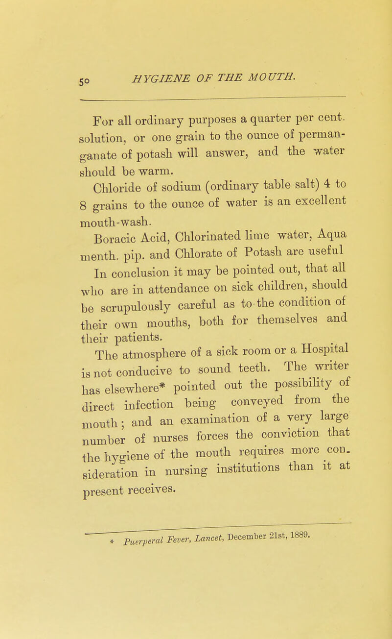 For all ordinary purposes a quarter per cent, solution, or one grain to the ounce of perman- ganate of potash will answer, and the water should be warm. Chloride of sodium (ordinary table salt) 4 to 8 grains to the ounce of water is an excellent mouth-wash. Boracic Acid, Chlorinated lime water, Aqua menth. pip. and Chlorate of Potash are useful In conclusion it may be pointed out, that all who are in attendance on sick children, should be scrupulously careful as to the condition of their own mouths, both for themselves and their patients. The atmosphere of a sick room or a Hospital is not conducive to sound teeth. The writer has elsewhere* pointed out the possibility of direct infection being conveyed from the mouth; and an examination of a very large number of nurses forces the conviction that the hygiene of the mouth requires more con. sideration in nursing institutions than it at present receives. Puerperal Fever, Lancet, December 21st, 1889.