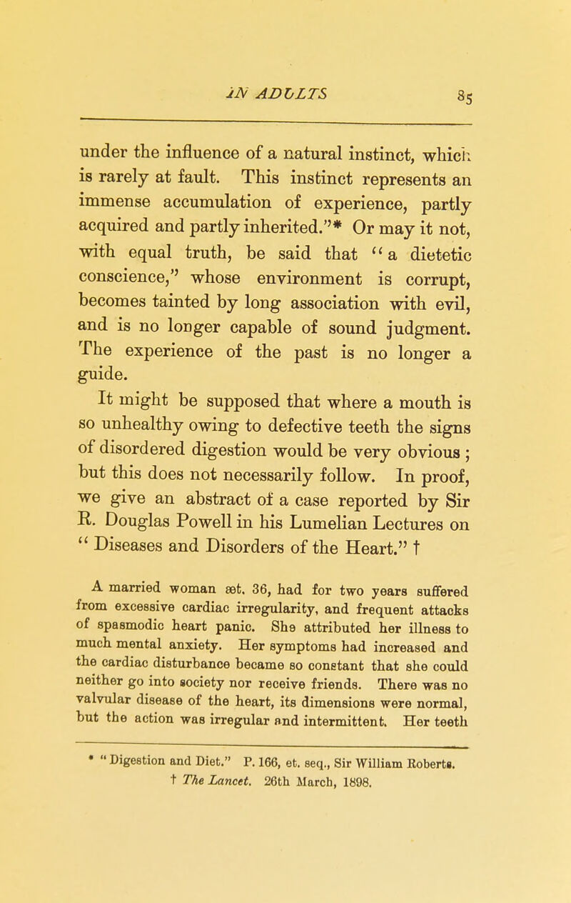 jJV ADLLTS under the influence of a natural instinct, which is rarely at fault. This instinct represents an immense accumulation of experience, partly- acquired and partly inherited.''* Or may it not, with equal truth, be said that a dietetic conscience, whose environment is corrupt, becomes tainted by long association with evil, and is no loDger capable of sound judgment. The experience of the past is no longer a guide. It might be supposed that where a mouth is so unhealthy owing to defective teeth the signs of disordered digestion would be very obvious ; but this does not necessarily follow. In proof, we give an abstract of a case reported by Sir R. Douglas Powell in his Lumelian Lectures on  Diseases and Disorders of the Heart. t A married -woman set. 36, had for two years suffered from excessive cardiac irregularity, and frequent attacks of spasmodic heart panic. She attributed her illness to much mental anxiety. Her symptoms had increased and the cardiac disturbance became so constant that she could neither go into society nor receive friends. There was no valvular disease of the heart, its dimensions were normal, but the action was irregular and intermittent. Her teeth *  Digestion and Diet. P. 166, et. seq., Sir William KobertB. t The Lancet. 26th March, 1898.