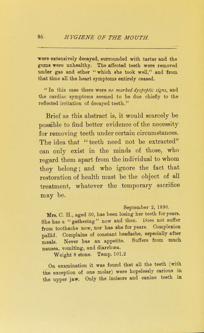 were extensively decayed, surrounded with tartar and the gums were unhealthy. The affected teeth were removed under gas and ether  which she took well, and from that time all the heart symptoms entirely ceased.  In this case there were no marked dyspeptic signs, and the cardiac symptoms seemed to be due chiefly to the reflected irritation of decayed teeth. Brief as this abstract is, it would scarcely be possible to find better evidence of the necessity for removing teeth under certain circumstances. The idea that  teeth need not be extracted can only exist in the minds of those, who regard them apart from the individual to whom they belong; and who ignore the fact that restoration of health must be the object of all treatment, whatever the temporary sacrifice may be. September 2, 1896. Mrs. C. H., aged 30, has been losing her teeth for years. She has a gathering now and then. Does not suffer from toothache now, nor has she for years. Complexion pallid. Complains of constant headache, especially after meals. Never has an appetite. Suffers from much nausea, vomiting, and diarrhoea. Weight 8 stone. Temp. 101.2 On examination it was found that all the teeth (with the exception of one molar) were hopelessly carious in the upper jaw. Only the incisors and canine teeth in