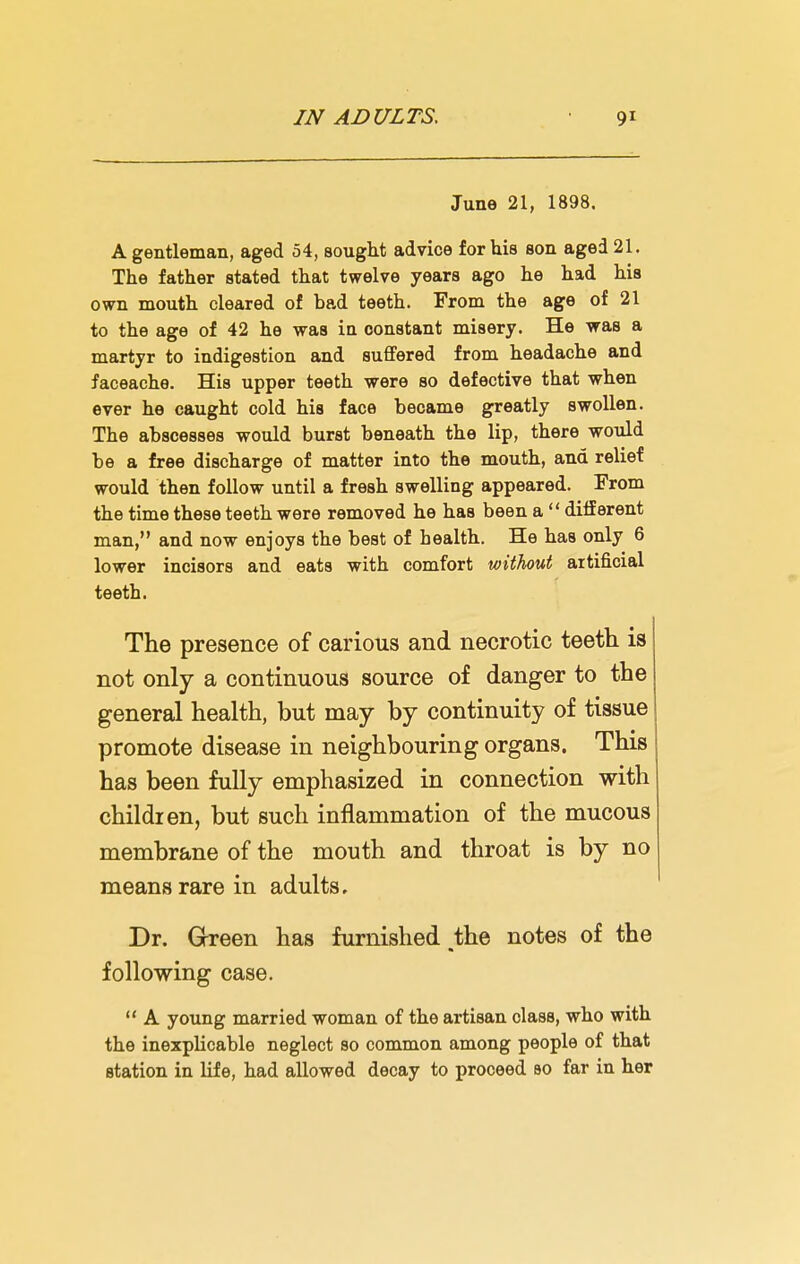 June 21, 1898. A gentleman, aged 54, sought advice for his son aged 21. The father stated that twelve years ago he had his own mouth cleared of bad teeth. From the age of 21 to the age of 42 he was in constant misery. He was a martyr to indigestion and suffered from headache and faceache. His upper teeth were so defective that when ever he caught cold his face became greatly swollen. The abscesses would burst beneath the lip, there would be a free discharge of matter into the mouth, and relief would then follow until a fresh swelling appeared. From the time these teeth were removed he has been a  different man, and now enjoys the best of health. He has only 6 lower incisors and eata with comfort without artificial teeth. The presence of carious and necrotic teeth is not only a continuous source of danger to the general health, but may by continuity of tissue promote disease in neighbouring organs. This has been fully emphasized in connection with children, but such inflammation of the mucous membrane of the mouth and throat is by no means rare in adults. Dr. Green has furnished ,the notes of the following case.  A young married woman of the artisan class, who with the inexplicable neglect so common among people of that station in life, had allowed decay to proceed so far in her