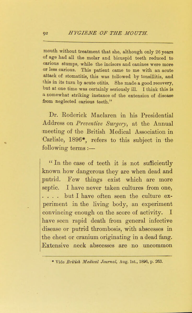 mouth without treatment that she, although only 26 years of age had all the molar and bicuspid teeth reduced to carious stumps, while the incisors and canines were more or less carious. This patient came to me with an acute attack of stomatitis, this was followed by tonsillitis, and this in its turn by acute otitis. She made a good recovery, but at one time was certainly seriously ill. I think this is a somewhat striking instance of the extension of disease from neglected carious teeth. Dr. Eoderick Maclaren in his Presidential Address on Preventive Surgery, at the Annual meeting of the British Medical Association in Carlisle, 1896*, refers to this subject in the following terms :—  In the case of teeth it is not sufficiently known how dangerous they are when dead and putrid. Few things exist which are more septic. I have never taken cultures from one, . . . . but I have often seen the culture ex- periment in the living body, an experiment convincing enough on the score of activity. I have seen rapid death from general infective disease or putrid thrombosis, with abscesses in the chest or cranium originating in a dead fang. Extensive neck abscesses are no uncommon • Vide British Medical Journal, Aug. 1st., 1896, p. 263.
