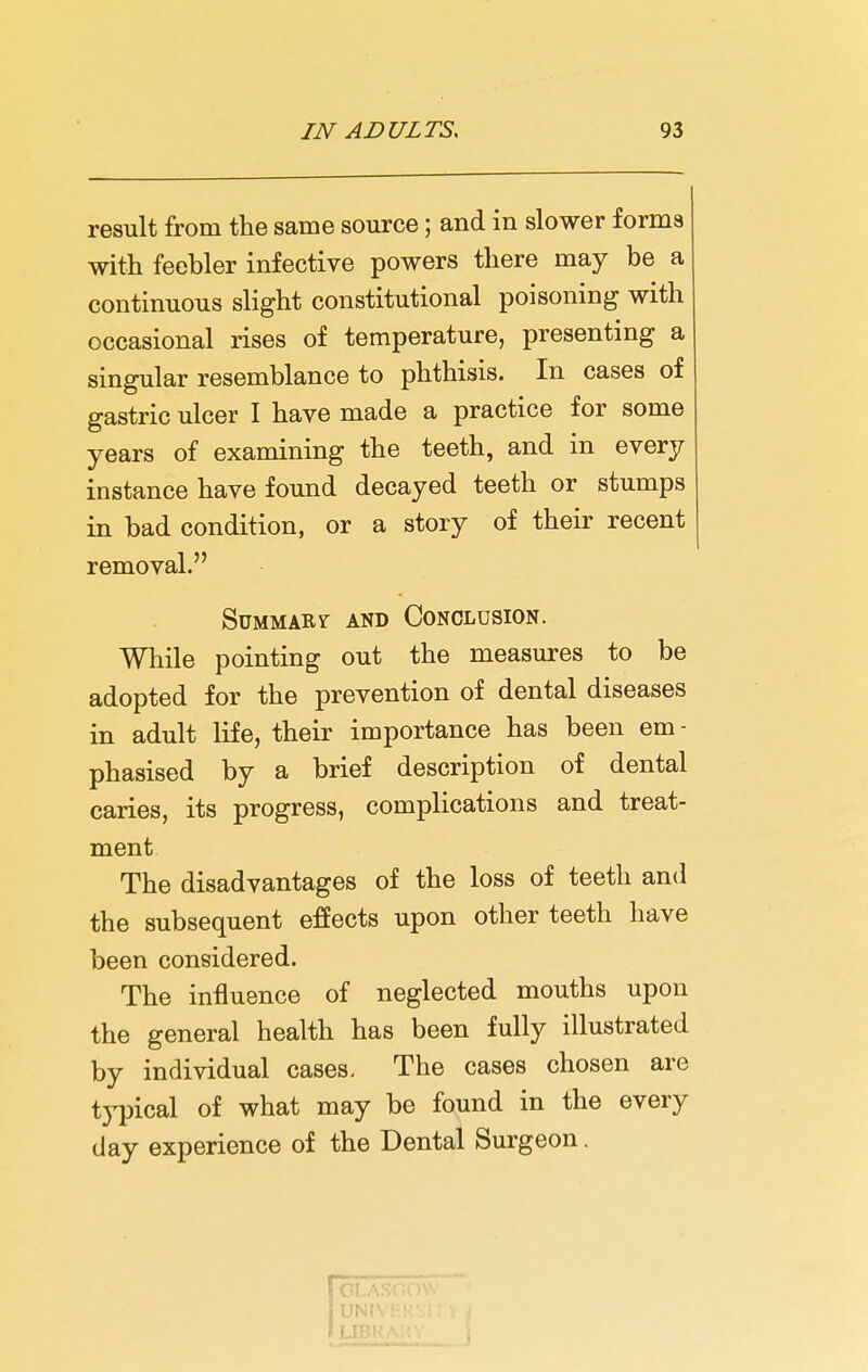 result from the same source; and in slower forms with feebler infective powers there may be a continuous slight constitutional poisoning with occasional rises of temperature, presenting a singular resemblance to phthisis. In cases of gastric ulcer I have made a practice for some years of examining the teeth, and in every instance have found decayed teeth or stumps in bad condition, or a story of their recent removal. Summary and Conclusion. While pointing out the measures to be adopted for the prevention of dental diseases in adult life, their importance has been em - phasised by a brief description of dental caries, its progress, complications and treat- ment The disadvantages of the loss of teeth and the subsequent effects upon other teeth have been considered. The influence of neglected mouths upon the general health has been fully illustrated by individual cases. The cases chosen are typical of what may be found in the every day experience of the Dental Surgeon.