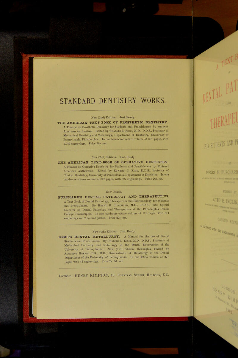 ' ' ' iniimill'-'nMllilinMiiiiii- II' hiililliilliill STANDARD DENTISTRY WORKS. New (2nd) Edition. Just Ready, THE AMERICAN TEXT-BOOK OF PROSTHETIC DENTISTRY. A Treatise on Prosthetic Dentistry for Students and Practitioners, by eminent American Authorities. Edited by Charles J. Essig, M.D., D.D.S., Professor of Mechanical Dentistry and Metallurgy, Department of Dentistry, University of Pennsylvania, Philadelphia. In one handsome octavo volume of 807 pages, with 1,089 engravings. Price 26s. net. New (2nd) Edition. Just Ready. THE AMERICAN TEXT-BOOK OF OPERATIVE DENTISTRY. A Treatise on Operative Dentistry for Students and Practitioners by Eminent American Authorities. Edited by Edward C. Kirk, D.D.S., Professor of Clinical Dentistry, University of Pennsylvania, Department of Dentistry. In one handsome octavo volume of 857 pages, with 897 engravings. Price 26s. net. 0 HENRY H. BIRC im srtciiiucTDUimioiii!' Now Ready. BURCHARD'S DENTAL PATHOLOGY AND THERAPEUTICS, A Text-Book of Dental Pathology, Therapeutics and Pharmacology, for Students and Practitioners. By Henry H. Bdrchard, M.D., D.D.S., late Special Lecturer on Dental Pathology and Therapeutics at the Philadelphia Dental College, Philadelphia. In one handsome octavo volume of 575 pages, with 371 engravings and 2 colored plates. Price 22s. net. New (4th) Edition. Just Ready, ESSIG'S DENTAL METALLURGY. A Manual for the use of Dental Students and Practitioners. By Charles J. Essio, M.D., D.D.S., Professor of Mechanical Dentistry and Metallurgy in the Dental Department of the University of Pennsylvania. New (4th) edition, thoroughly revised by Augustus Koenig, B.S., M.D., Demonstrator of Metallurgy in the Dental Department of the University of Pennsylvania. In one 12mo volume of 277 pages, with 43 engravings. Price 7s. 6d. net. London: HENRY KIMPTON, 13, Furnival Street, Holborn, E.G. OTTO H. |.\, Ml. 1 WITH 545