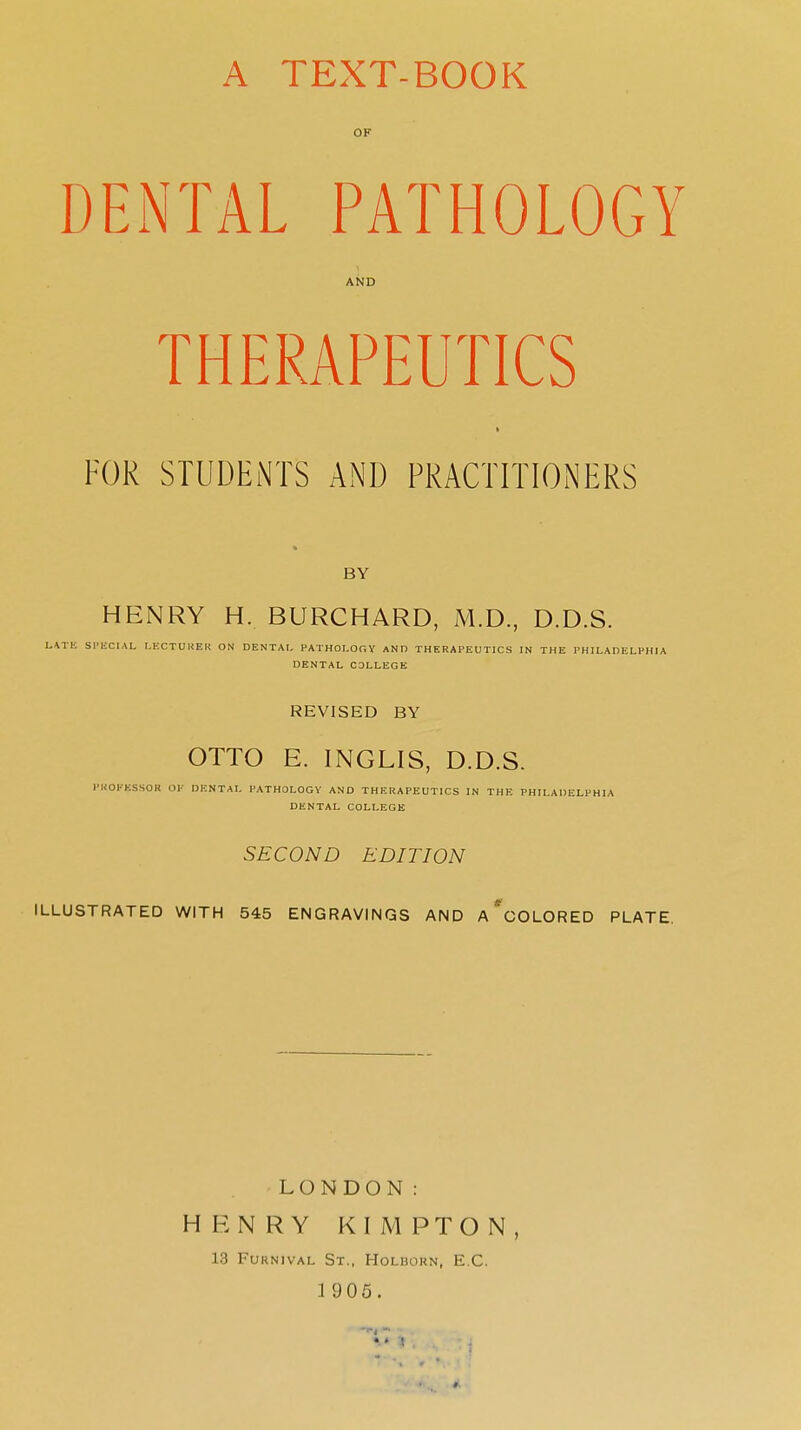 A TEXT-BOOK OF DENTAL PATHOLOGY AND THERAPEUTICS FOR STUDENTS AND PRACTITIONERS BY HENRY H. BURCHARD, M.D, D.D.S. l.\TK Sl'liCIAL LECTUKEH ON DENTAr, PATHOLOOY AND THERAPEUTICS IN THE PHILAPELFHIA DENTAL COLLEGE REVISED BY OTTO E. INGLIS, D.D.S. I'HOl-KSSOR or DENTAL PATHOLOGY AND THERAPEUTICS IN THE PHILADELPHIA DENTAL COLLEGE SECOND EDITION ILLUSTRATED WITH 545 ENGRAVINGS AND A *COLORED PLATE. LONDON: HENRY KIMPTON, 13 FURNIVAL Sr., HOLUOKN, E.G. 1 905.
