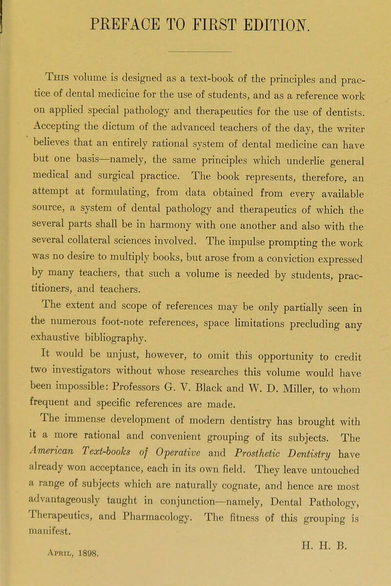 This volume is designed as a text-book of the principles and prac- tice of dental medicine for the use of students, and as a reference work on applied special pathology and therapeutics for the use of dentists. Accepting the dictum of the advanced teachers of the day, the writer beUeves that an entirely rational system of dental medicine can have but one basis—namely, the same principles which underlie general medical and surgical practice. The book represents, therefore, an attempt at formulating, from data obtained from every available source, a system of dental pathology and therapeutics of which the several parts shall be in harmony with one another and also with the several collateral sciences involved. The impulse prompting the work was no desire to multiply books, but arose from a conviction expressed by many teachers, that such a volume is needed by students, prac- titioners, and teachers. The extent and scope of references may be only partially seen in the numerous foot-note references, space Hmitations precluding any exhaustive bibliography. It would be unjust, however, to omit this opportunity to credit two investigators without whose researches this volume would have been impossible: Professors G. V. Black and W. D. Miller, to whom frequent and specific references are made. The immense development of modern dentistry has brought with it a more rational and convenient grouping of its subjects. The American Text-books of Operative and Prosthetic Dentistry have already won acceptance, each in its own field. They leave untouched a range of subjects which are naturally cognate, and hence are most advantageously taught in conjunction—namely. Dental Pathology, Therapeutics, and Pharmacology. The fitness of this grouping is manifest. H. H. B. April, 1898.