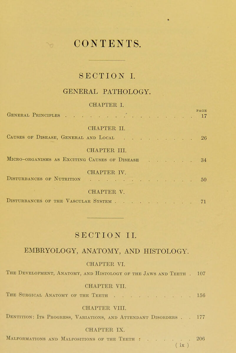 CONTENTS. SECTION 1. GENERAL PATHOLOGY. CHAPTER I. General Principles * 17 CHAPTER II. Causes of Disease, General and Local 26 CHAPTER III. Micro-organisms as Exciting Causes of Disease 34 CHAPTER rV. Disturbances of Nutrition 50 CHAPTER V. Disturbances of the Vascular System 71 SECTION IL EMBRYOLOGY, ANATOMY, AND HISTOLOGY. CHAPTER VI. The Development, Anatomy, and Histology of the Jaws and Teeth . 107 CHAPTER VII. The Surgical Anatomy of the Teeth 156 CHAPTER VIII. Dentitton: Its Progress, Variations, and Attendant Disorders . . 177 CHAPTER IX. Malformations and Malpositions of the Teeth : 206 ( )