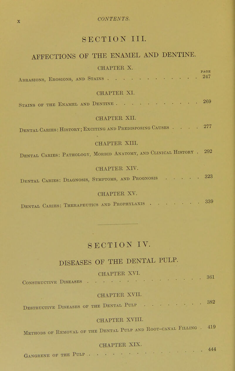 SECTION III. AFFECTIONS OF THE ENMIEL AND DENTINE. CHAPTER X. PAGE Abrasions, Erosions, and Stains CHAPTER XL Stains of the Enamel and Dentine 269 CHAPTER XII. Dental Caries: History; Exciting and Predisposing Causes CHAPTER XIV. Dental Caries: Diagnosis, Symptoms, and Prognosis CHAPTER XV. Dental Caries: Therapeutics and Prophylaxis . . SECTION IV. DISEASES OF THE DENTAL PULP. CHAPTER XVI. Constructive Diseases CHAPTER XVII. Destructive Diseases of the Dental Pulp 277 CHAPTER XIII. Dental Caries: Pathology, Morbid Anatomy, and Clinical History . 292 323 339 361 382 CHAPTER XVIII. Methods of Removal of the Dental Pulp and Root-canal Filling . 419 Gangrene of the Pulp CHAPTER XIX. . 444