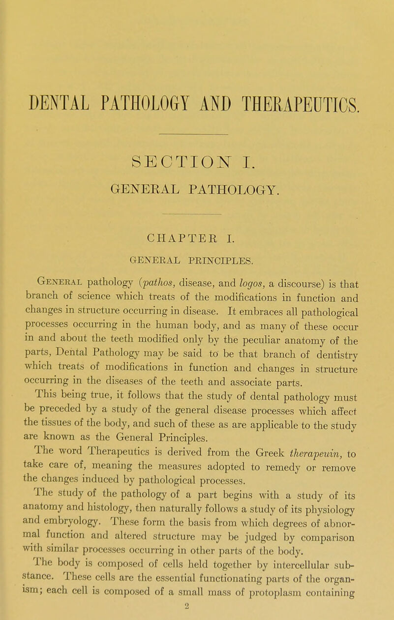 DENTAL PATHOLOGY AND THERAPEUTICS. SECTION I. GENERAL PATHOLOGY. CHAPTER I. GENEEAL PEINOIPLES. General pathology (patlws, disease, and logos, a discourse) is that branch of science which treats of the modifications in function and changes in structure occurring in disease. It embraces all pathological processes occurring in the human body, and as many of these occur in and about the teeth modified only by the peculiar anatomy of the parts, Dental Pathology may be said to be that branch of dentistry which treats of modifications in function and changes in structure occurring in the diseases of the teeth and associate parts. This being true, it follows that the study of dental pathology must be preceded by a study of the general disease processes which affect the tissues of the body, and such of these as are applicable to the study are known as the General Principles. The word Therapeutics is derived from the Greek therapeuin, to take care of, meaning the measures adopted to remedy or remove the changes induced by pathological processes. The study of the pathology of a part begins with a study of its anatomy and histology, then naturally follows a study of its physiology and embryology. These form the basis from which degrees of abnor- mal function and altered structure may be judged by comparison with similar processes occurring in other parts of the body. The body is composed of cells held together by intercellular sub- stance. These cells are the essential functionating parts of the organ- ism; each cell is composed of a small mass of protoplasm containing