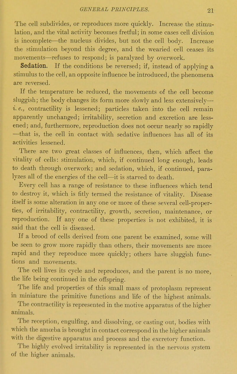 The cell subdivides, or reproduces more quickly. Increase the stimu- lation, and the vital activity becomes fretful; in some cases cell division is incomplete—the nucleus divides, but not the cell body. Increase the stimulation beyond this degree, and the wearied cell ceases its movements—refuses to respond; is paralyzed by overwork. Sedation. If the conditions be reversed; if, instead of applying a stimulus to the cell, an opposite influence be introduced, the phenomena are reversed. If the temperature be reduced, the movements of the cell become sluggish; the body changes its form more slowly and less extensively— i. e., contractility is lessened; particles taken into the cell remain apparently unchanged; irritability, secretion and excretion are less- ened; and, furthermore, reproduction does not occur nearly so rapidly —that is, the cell in contact with sedative influences has all of its activities lessened. There are two great classes of influences, then, which affect the vitality of cells: stimulation, which, if continued long enough, leads to death through overwork; and sedation, which, if continued, para- lyzes all of the energies of the cell—it is starved to death. Every cell has a range of resistance to these influences which tend to destroy it, which is fitly termed the resistance of vitality. Disease itself is some alteration in any one or more of these several cell-proper- ties, of irritability, contractility, growth, secretion, maintenance, or reproduction. If any one of these properties is not exliibited, it is said that the cell is diseased. If a brood of cells derived from one parent be examined, some will be seen to grow more rapidly than others, their movements are more rapid and they reproduce more quickly; others have sluggish func- tions and movements. The cell lives its cycle and reproduces, and the parent is no more^ the life being continued in the offspring. The life and properties of this small mass of protoplasm represent in miniature the primitive functions and life of the highest animals. The contractility is represented in the motive apparatus of the higher animals. The reception, engulfing, and dissolving, or casting out, bodies with which the amoeba is brought in contact correspond in the higher animals with the digestive apparatus and process and the excretory function. The highly evolved irritability is represented in the nervous system of the higher animals.