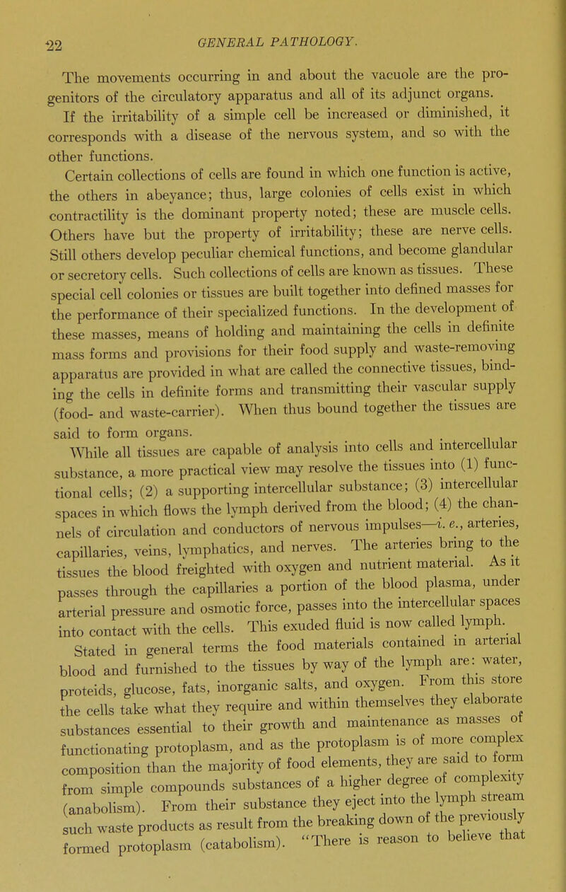 *22 The movements occurring in and about the vacuole are the pro- genitors of the circulatory apparatus and all of its adjunct organs. If the irritability of a simple cell be increased or diminished, it corresponds with a disease of the nervous system, and so with the other functions. Certain collections of cells are found in which one function is active, the others in abeyance; thus, large colonies of cells exist in wliich contractility is the dominant property noted; these are muscle cells. Others have but the property of irritability; these are nerve cells. Still others develop peculiar chemical functions, and become glandular or secretory cells. Such collections of cells are known as tissues. These special celi colonies or tissues are built together into defined masses for the performance of their specialized functions. In the development of these masses, means of holding and maintaining the cells in definite mass forms and provisions for their food supply and waste-remoymg apparatus are provided in what are called the connective tissues, bmd- ing the cells in definite forms and transmitting their vascular supply (food- and waste-carrier). When thus bound together the tissues are said to form organs. mile all tissues are capable of analysis into cells and mtercellular substance, a more practical view may resolve the tissues into (1) func- tional cells; (2) a supporting intercellular substance; (3) mtercellular spaces in which flows the lymph derived from the blood; (4) the chan- nels of circulation and conductors of nervous impulses-i. e., arteries, capillaries, veins, Ivmphatics, and nerves. The arteries bring to the tissues the blood freighted with oxygen and nutrient material. As it passes through the capillaries a portion of the blood plasma, under arterial pressure and osmotic force, passes into the intercellular spaces into contact with the cells. This exuded fluid is now called lymph. Stated in general terms the food materials contained in arterial blood and furnished to the tissues by way of the lymph are: water, proteids, glucose, fats, inorganic salts, and oxygen. From this store the cells take what they require and within themselves they elaborate substances essential to their growth and maintenance as masses of functionating protoplasm, and as the protoplasm is of more complex composition than the majority of food elements, they are said to form from simple compounds substances of a higher degree of complexity fanabolism). From their substance they eject into the lymph s ream products as result from the breaking down of the previously formed protoplasm (catabolism). ''There is reason to believe that