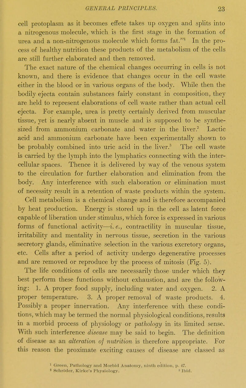 cell protoplasm as it becomes effete takes up oxygen and splits into a nitrogenous molecule, which is the first stage in the formation of urea and a non-nitrogenous molecule which forms fat.^ In the pro- cess of healthy nutrition these products of the metabolism of the cells are still further elaborated and then removed. The exact nature of the chemical changes occurring in cells is not known, and there is evidence that changes occur in the cell waste either in the blood or in various organs of the body. Wliile then the bodily ejecta contain substances fairly constant in composition, they are held to represent elaborations of cell waste rather than actual cell ejecta. For example, urea is pretty certainly derived from muscular tissue, yet is nearly absent in muscle and is supposed to be synthe- sized from ammonium carbonate and water in the liver.^ Lactic acid and ammonium carbonate have been experimentally shown to be probably combined into uric acid in the liver.^ The cell waste is carried by the lymph into the lymphatics connecting with the inter- cellular spaces. Thence it is delivered by way of the venous system to the circulation for further elaboration and elimination from the body. Any interference with such elaboration or elimination must of necessity result in a retention of waste products within the system. Cell metabolism is a chemical change and is therefore accompanied by heat production. Energy is stored up in the cell as latent force capable of liberation under stimulus, which force is expressed in various forms of functional activity—i. e., contractility in muscular tissue, irritability and mentality in nervous tissue, secretion in the various secretory glands, eliminative selection in the various excretory organs, etc. Cells after a period of activity undergo degenerative processes and are removed or reproduce by the process of mitosis (Fig. 5). The life conditions of cells are necessarily those under which they best perform these functions without exliaustion, and are the follow- ing: 1. A proper food supply, including water and oxygen. 2. A proper temperature. 3. A proper removal of waste products. 4. Possibly a proper innervation. Any interference with these condi- tions, which may be termed the normal physiological conditions, results in a morbid process of physiology or pathology in its limited sense. With such interference disease may be said to begin. The definition of disease as an alteration of nutrition is therefore appropriate. For this reason the proximate exciting causes of disease are classed as 1 Green, Pathology and Morbid Anatomy, ninth edition, p. 17. ' SchrUder, Kirke's IMiysiolopy.  Ibid.