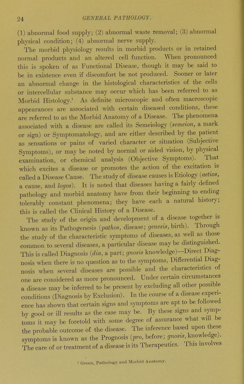 (1) abnormal food supply; (2) abnormal waste removal; (3) abnormal physical condition; (4) abnormal nerve supply. The morbid physiology results in morbid products or in retained normal products and an altered cell function. When pronounced this is spoken of as Functional Disease, though it may be said to be in existence even if discomfort be not produced. Sooner or later an abnormal change in the histological characteristics of the cells or intercellular substance may occur which has been referred to as Morbid Histology.^ As definite microscopic and often macroscopic appearances are associated with certain diseased conditions, these are referred to as the Morbid Anatomy of a Disease. The phenomena associated with a disease are called its Semeiology {semeion, a mark or sign) or Symptomatology, and are either described by the patient as sensations or pains of varied character or situation (Subjective Symptoms), or may be noted by normal or aided vision, by physical examination, or chemical analysis (Objective Symptoms). That which excites a disease or promotes the action of the excitation is called a Disease Cause. The study of disease causes is Etiology {aetios, a cause, and logos). It is noted that diseases having a fairly defined pathology and morbid anatomy have from their beginning to ending tolerably constant phenomena; they have each a natural history; this is called the Clinical History of a Disease. The study of the origin and development of a disease together is known as its Pathogenesis {patJios, disease; genesis, birth). Through the study of the characteristic symptoms of diseases, as well as those common to several diseases, a particular disease may be distinguished. This is called Diagnosis {dia, a part; gnosis knowledge)—Direct Diag- nosis when there is no question as to the symptoms, Differential Diag- nosis when several diseases are possible and the characteristics of one are considered as more pronounced. Under certain circumstances a disease may be inferred to be present by excluding all other possible conditions (Diagnosis by Exclusion). In the course of a disease experi- ence has shown that certain signs and symptoms are apt to be followed by good or ill results as the case may be. By these signs and symp- toms it may be foretold with some degree of assurance what will be the probable outcome of the disease. The inference based upon these symptoms is known as the Prognosis (pro, before; gnosis, knowledge). The care of or treatment of a disease is its Therapeutics. This involves 1 Green, Pathology and Morbid Anatomy.