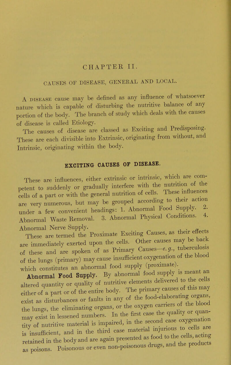 CHAPTER II. CAUSES OF DISEASE, GENEEAL AND LOCAL. A DISEASE cause may be defined as any influence of whatsoever nature which is capable of disturbing the nutritive balance of any portion of the body. The branch of study which deals with the causes of disease is called Etiology. The causes of disease are classed as Exciting and Predisposuig. These are each divisible into Extrinsic, originating from without, and Intrinsic, originating within the body. EXCITING CAUSES OF DISEASE. These are influences, either extrinsic or intrinsic, which are com- petent to suddenly or gradually interfere with the nutrition of the cells of a part or with the general nutrition of cells. These influences are very numerous, but may be grouped according to their action under a few convenient headings: 1. Abnormal Food Supply. 2. Abnormal Waste Removal. 3. Abnormal Physical Conditions. 4. Abnormal Nerve Supply. . „ These are termed the Proximate Exciting Causes, as their effects are immediately exerted upon the cells. Other causes may be back of these and are spoken of as Primary Causes-e tuberculos^^^ of the lungs (primary) may cause insufficient oxygenation of the blood which constitutes an abnormal food supply (proximate). Abnormal Food Supply. By abnormal 7ply - mean an altered quantity or quality of nutritive elements delivered o he cells either of a part or of the entire body. The primary causes of this may eS as disturbances or faults in any of the ^ood-elaborating organs the lungs, the eliminating organs, or the oxygen carriers o the blood tlyels in lessened numbers. In the first case the quality or quan- tity of nutritive material is impaired, in the second case oxygenation i^^ insufficient, and in the third case material injurious to cells are ^tai^^r^th; body and are again presented as food t^^^^^^ a. poisons. Poisonous or even non-poisonous drugs, and the products