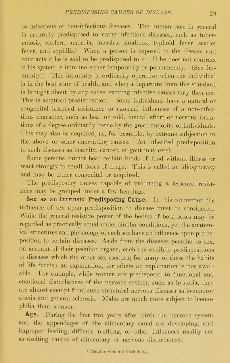 to infectious or non-infectious diseases. The human race in general is naturally predisposed to many infectious diseases, such as tuber- culosis, cholera, malaria, measles, smallpox, typhoid fever, scarlet fever, and syphilis.^ When a person is exposed to the disease and contracts it he is said to be predisposed to it. If he does not contract it his system is immune either temporarily or permanently. (See Im- munity.) This immunity is ordinarily operative when the individual is in the best state of health, and when a departure from this standard is brought about by any cause exciting infective causes may then act. This is acquired predisposition. Some individuals have a natural or congenital lessened resistance to external influences of a non-infec- tious character, such as heat or cold, mental effort or nervous irrita- tions of a degree ordinarily borne by the great majority of individuals. This may also be acquired, as, for example, by extreme subjection to the above or other enervating causes. An inherited predisposition to such diseases as insanity, cancer, or gout may exist. Some persons cannot bear certain kinds of food without illness or react strongly to small doses of drugs. This is called an idiosyncrasy and may be either congenital or acquired. The predisposing causes capable of producing a lessened resist- ance may be grouped under a few headings. Sex as an Intrinsic Predisposing Cause. In this connection the influence of sex upon predisposition to disease must be considered. Wliile the general resistive power of the bodies of both sexes may be regarded as practically equal under similar conditions, yet the anatom- ical structures and physiology of each sex have an influence upon predis- position to certain diseases. Aside from the diseases peculiar to sex, on account of their peculiar organs, each sex exliibits predispositions to diseases which the other sex escapes; for many of these the habits of life furnish an explanation, for others an explanation is not avail- able. For example, while women are predisposed to functional and emotional disturbances of the nervous system, such as hysteria, they are almost exempt from such structural nervous diseases as locomotor ataxia and general sclerosis. Males are much more subject to haemo- philia than women. Age. During the first two years after birth the nervous system and the appendages of the alimentary canal are developing, and improper feeding, difficult teething, or other influences readily act as exciting causes of alimentary or nervous disturbances. ' Ziegler, General PiUIioIok.v,