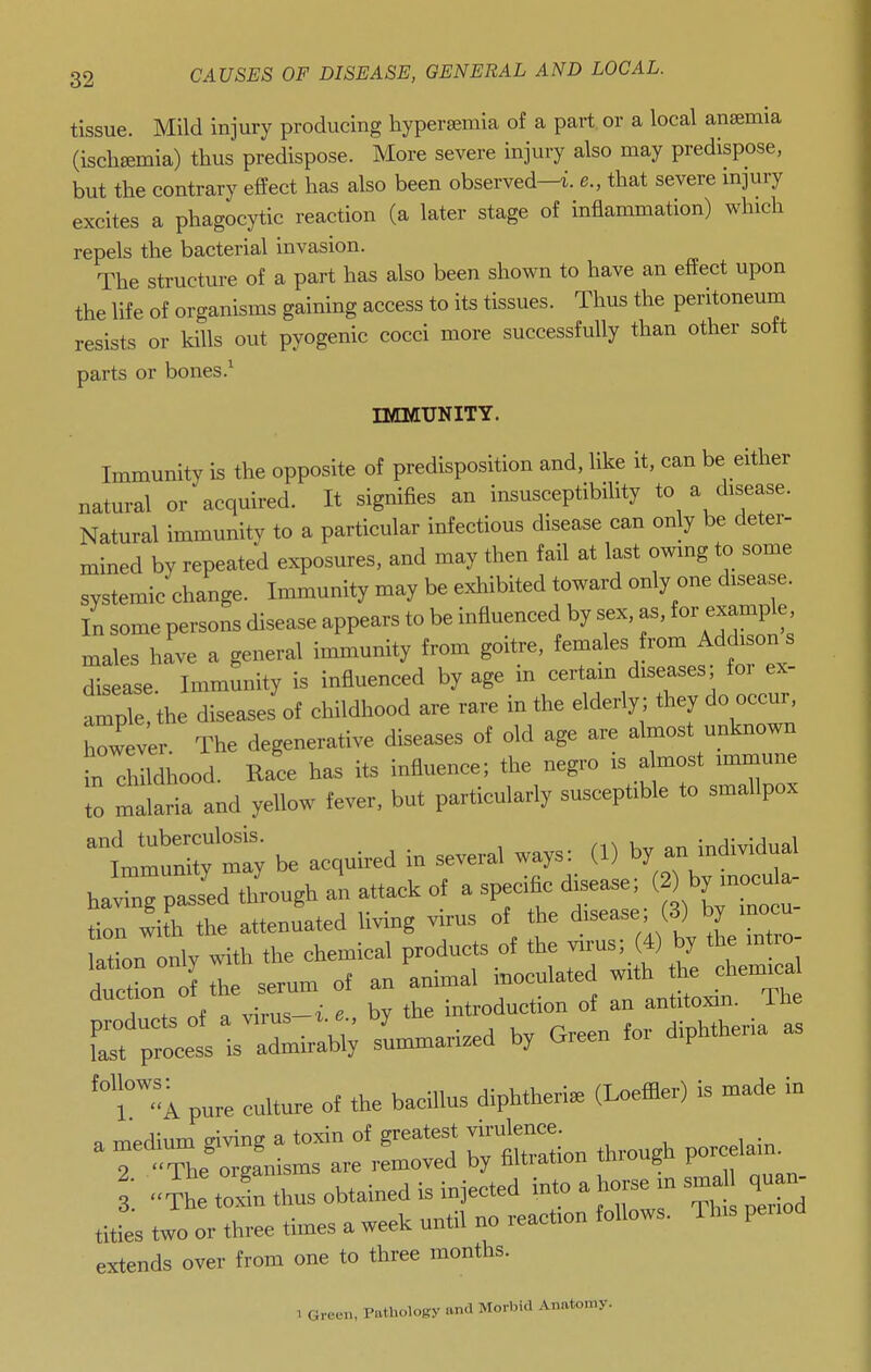 tissue. Mild injury producing hypersemia of a part, or a local anaemia (ischemia) thus predispose. More severe injury also may predispose, but the contrary effect has also been observed—i e., that severe mjury excites a phagocytic reaction (a later stage of inflammation) which repels the bacterial invasion. The structure of a part has also been shown to have an effect upon the life of organisms gaining access to its tissues. Thus the peritoneum resists or kills out pyogenic cocci more successfully than other soft parts or bones.^ IMMUNITY. Immunity is the opposite of predisposition and, like it, can be either natural or acquired. It signifies an insusceptibility to a disease. Natural immunity to a particular infectious disease can only be deter- mined by repeated exposures, and may then fail at last owing to some systemic change. Immunity may be exliibited toward only one disease. In some persons disease appears to be influenced by sex, as, for example males ha've a general immunity from goitre, females d^s^^^^^ disease. Immunity is influenced by age m certam diseases foi ex- ample, the diseases of childhood are rare in the elderly; they do occur, however. The degenerative diseases of old age are almost unknown in childhood. Race has its influence; the negro is almost immune Z malaria and yellow fever, but particularly susceptible to smallpox iJ^Zy be acquired in several ways: (1) by a. m^al having passed through an attack of a specific disease; ^fj^y ^^^l tion with the attenuated living virus of the ^-ase; (3) by mo- lation only with the chemical products of the virus; (4) by the mtro ductL of the serum of an animal inoculated with chemica 1 . r.t . virus-i e by the introduction of an antitoxin. Ihe rr;lll -.aH.ed O^en fo, diphtheria a. 'TA pure culture of the bacillus diphtheria (I^effler) is made iu a medium giving a toxin of greatest virulence 9 The organisms are removed by faltiation iniuu^ 3. 4h toTn thus obtained is injected into a horse m sma qu n titles two or three times a week until no reaction follows. Th>s penod extends over from one to three months.