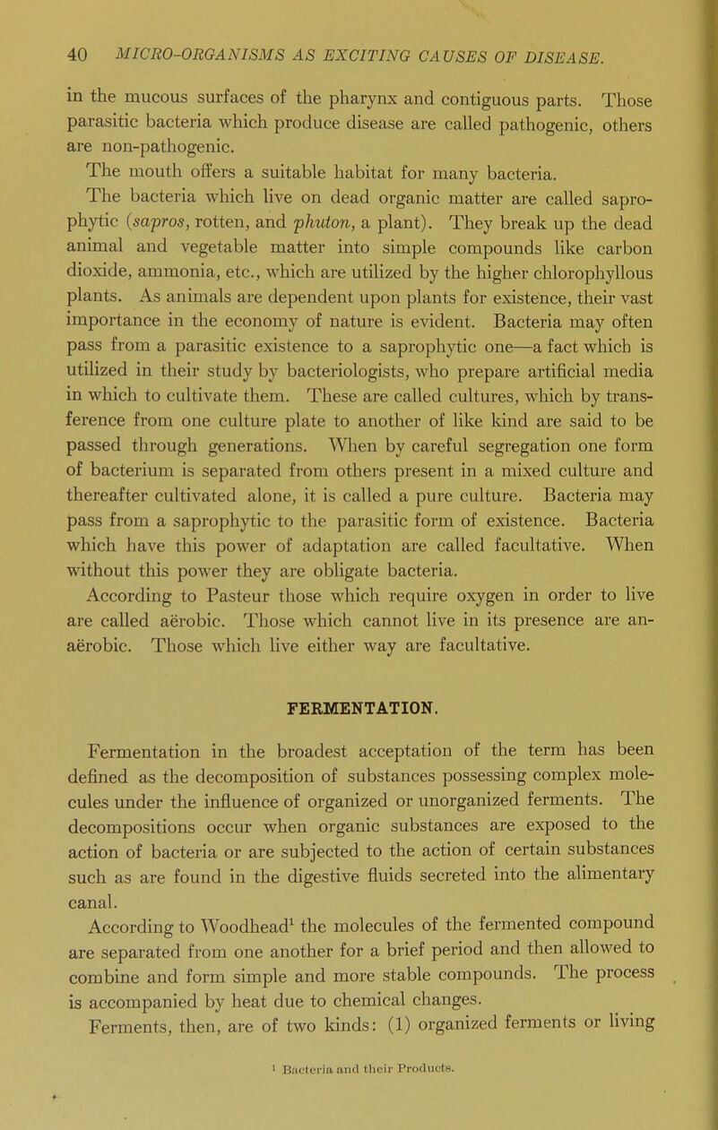 in the mucous surfaces of the pharynx and contiguous parts. Those parasitic bacteria which produce disease are called pathogenic, others are non-pathogenic. The mouth offers a suitable habitat for many bacteria. The bacteria which live on dead organic matter are called sapro- phytic (sapros, rotten, and phuton, a plant). They break up the dead animal and vegetable matter into simple compounds like carbon dioxide, ammonia, etc., which are utilized by the higher chlorophyllous plants. As animals are dependent upon plants for existence, their vast importance in the economy of nature is evident. Bacteria may often pass from a parasitic existence to a saprophytic one—a fact which is utilized in their study by bacteriologists, who prepare artificial media in which to cultivate them. These are called cultures, which by trans- ference from one culture plate to another of like Idnd are said to be passed through generations. Wlaen by careful segregation one form of bacterium is separated from others present in a mixed culture and thereafter cultivated alone, it is called a pure culture. Bacteria may pass from a saprophytic to the parasitic form of existence. Bacteria which have this power of adaptation are called facultative. When without this power they are obligate bacteria. According to Pasteur those which require oxygen in order to live are called aerobic. Those which cannot live in its presence are an- aerobic. Those which live either way are facultative. FERMENTATION. Fermentation in the broadest acceptation of the term has been defined as the decomposition of substances possessing complex mole- cules under the influence of organized or unorganized ferments. The decompositions occur when organic substances are exposed to the action of bacteria or are subjected to the action of certain substances such as are found in the digestive fluids secreted into the alimentary canal. According to Woodhead^ the molecules of the fermented compound are separated from one another for a brief period and then allowed to combine and form simple and more stable compounds. The process is accompanied by heat due to chemical changes. Ferments, then, are of two kinds: (1) organized ferments or living ' Bacteria and their Products.