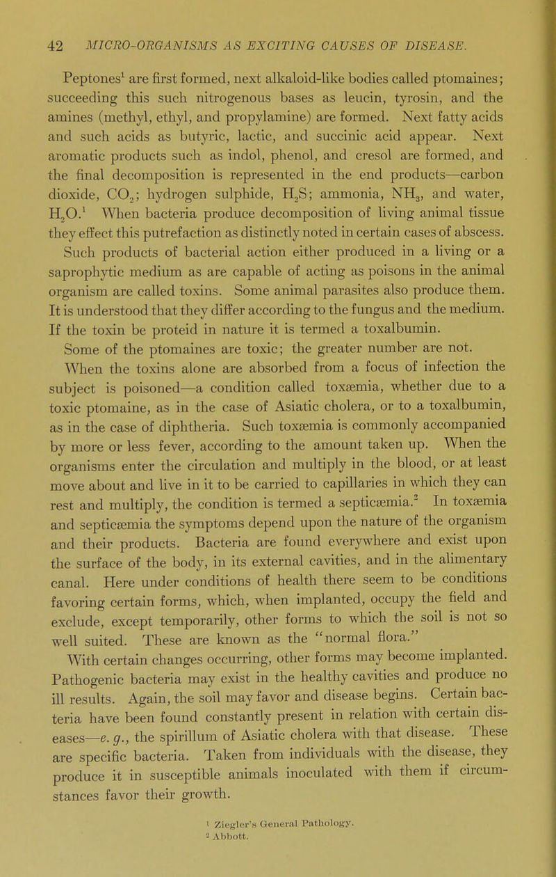 Peptones^ are first formedj next alkaloid-like bodies called ptomaines; succeeding this such nitrogenous bases as leucin, tyrosin, and the amines (methyl, ethyl, and propylamine) are formed. Next fatty acids and such acids as butyric, lactic, and succinic acid appear. Next aromatic products such as indol, phenol, and cresol are formed, and the final decomposition is represented in the end products—carbon dioxide, CO^; hydrogen sulphide, H2S; ammonia, NH3, and water, HjO.' When bacteria produce decomposition of living animal tissue they effect this putrefaction as distinctly noted in certain cases of abscess. Such products of bacterial action either produced in a living or a saprophytic medium as are capable of acting as poisons in the animal organism are called toxins. Some animal parasites also produce them. It is understood that they differ according to the fungus and the medium. If the toxin be proteid in nature it is termed a toxalbumin. Some of the ptomaines are toxic; the greater number are not. When the toxins alone are absorbed from a focus of infection the subject is poisoned—a condition called toxaemia, whether due to a toxic ptomaine, as in the case of Asiatic cholera, or to a toxalbumin, as in the case of diphtheria. Such toxaemia is commonly accompanied by more or less fever, according to the amount taken up. When the organisms enter the circulation and multiply in the blood, or at least move about and live in it to be carried to capillaries in which they can rest and multiply, the condition is termed a septicsemia.^ In toxaemia and septicaemia the symptoms depend upon the nature of the organism and their products. Bacteria are found everywhere and exist upon the surface of the body, in its external cavities, and in the alimentary canal. Here under conditions of health there seem to be conditions favoring certain forms, which, when implanted, occupy the field and exclude, except temporarily, other forms to which the soil is not so well suited. These are known as the normal flora. With certain changes occurring, other forms may become implanted. Pathogenic bacteria may exist in the healthy cavities and produce no ill results. Again, the soil may favor and disease begins. Certain bac- teria have been found constantly present in relation with certain dis- eases—e. g., the spirillum of Asiatic cholera with that disease. These are specific bacteria. Taken from individuals with the disease, they produce it in susceptible animals inoculated with them if circum- stances favor their growth. 1 Ziegler's General Pathology.