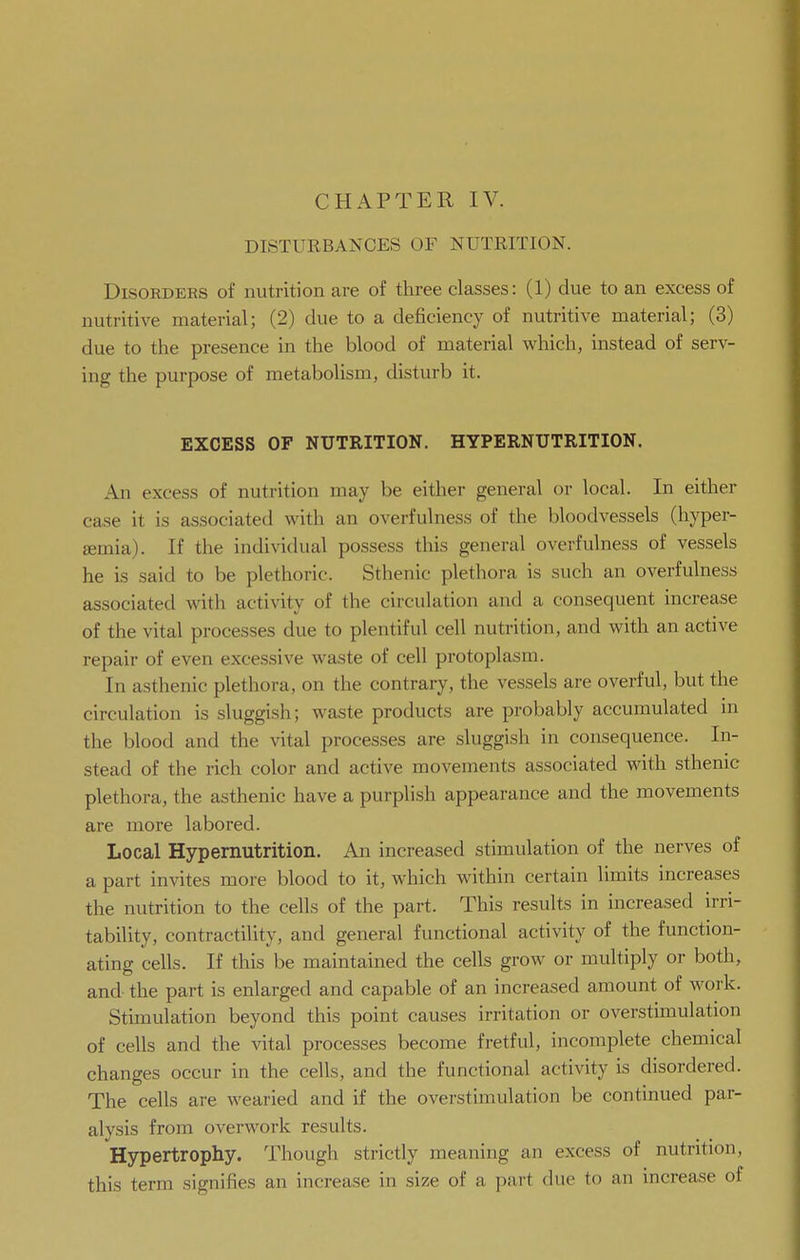 DISTURBANCES OF NUTRITION. Disorders of nutrition are of three classes: (1) due to an excess of nutritive material; (2) due to a deficiency of nutritive material; (3) due to the presence in the blood of material which, instead of serv- ing the purpose of metabolism, disturb it. EXCESS OF NUTRITION. HYPERNUTRITION. An excess of nutrition may be either general or local. In either case it is associated with an overfulness of the bloodvessels (hyper- semia). If the individual possess tliis general overfulness of vessels he is said to be plethoric. Sthenic plethora is such an overfulness associated with activity of the circulation and a consequent increase of the vital processes due to plentiful cell nutrition, and with an active repair of even excessive waste of cell protoplasm. In asthenic plethora, on the contrary, the vessels are overful, but the circulation is sluggish; waste products are probably accumulated m the blood and the vital processes are sluggish in consequence. In- stead of the rich color and active movements associated with sthenic plethora, the asthenic have a purplish appearance and the movements are more labored. Local Hypernutrition. An increased stimulation of the nerves of a part invites more blood to it, which within certain limits increases the nutrition to the cells of the part. This results in increased irri- tability, contractility, and general functional activity of the function- ating cells. If this be maintained the cells grow or multiply or both, and- the part is enlarged and capable of an increased amount of work. Stimulation beyond this point causes irritation or overstimulation of cells and the Aatal processes become fretful, incomplete chemical changes occur in the cells, and the functional activity is disordered. The cells are wearied and if the overstimulation be continued par- alysis from overwork results. Hypertrophy. Though strictly meaning an excess of nutrition, this term signifies an increase in size of a part due to an increase of
