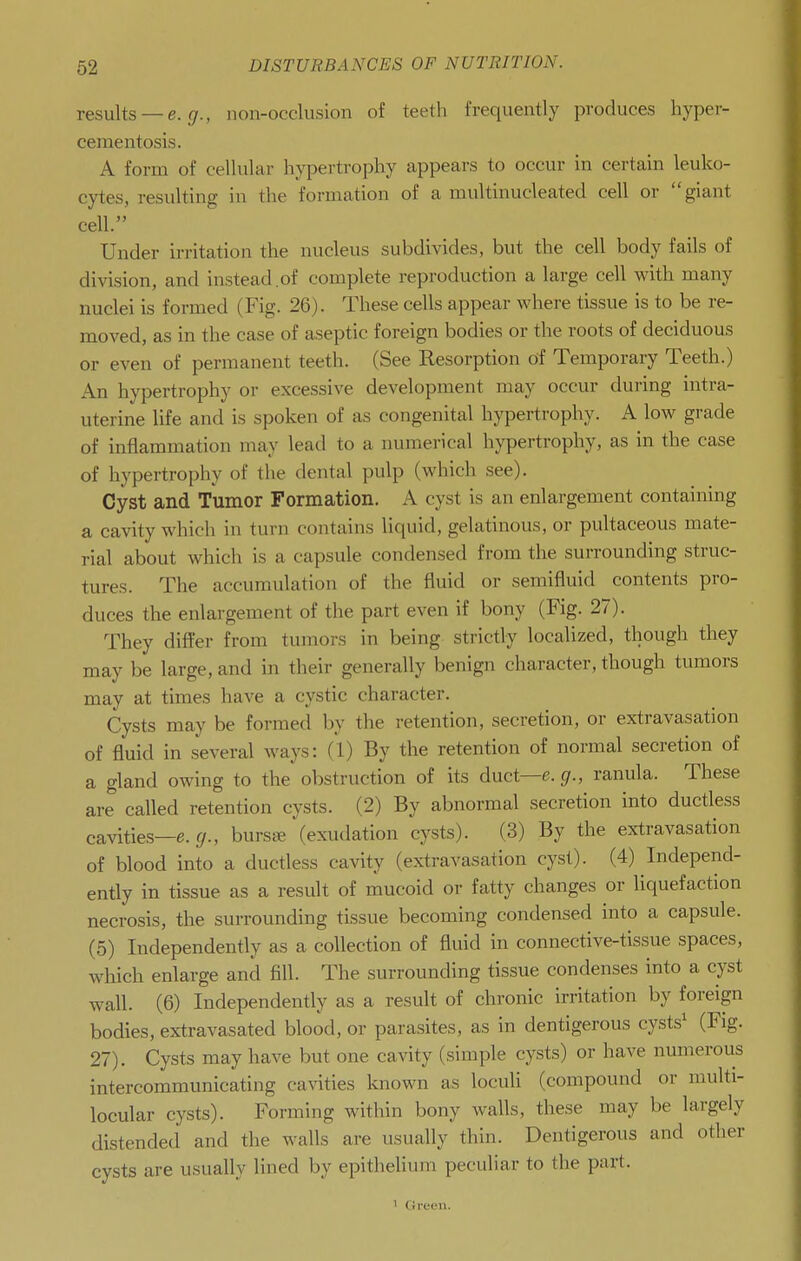 results —e. 17., non-occlusion of teeth frequently produces hyper- cementosis. A form of cellular hypertrophy appears to occur in certain leuko- cytes, resulting in the formation of a multinucleated cell or giant cell. Under irritation the nucleus subdivides, but the cell body fails of division, and instead of complete reproduction a large cell with many nuclei is formed (Fig. 26). These cells appear where tissue is to be re- moved, as in the case of aseptic foreign bodies or the roots of deciduous or even of permanent teeth. (See Resorption of Temporary Teeth.) An hypertrophy or excessive development may occur during intra- uterine life and is spoken of as congenital hypertrophy. A low grade of inflammation may lead to a numerical hypertrophy, as in the case of hypertrophy of the dental pulp (which see). Cyst and Tumor Formation. A cyst is an enlargement containing a cavity which in turn contains liquid, gelatinous, or pultaceous mate- rial about which is a capsule condensed from the surrounding struc- tures. The accumulation of the fluid or semifluid contents pro- duces the enlargement of the part even if bony (Fig. 27). They difter from tumors in being strictly localized, though they may be large, and in their generally benign character, though tumors may at times have a cystic character. Cysts may be formed by the retention, secretion, or extravasation of fluid in several ways: (1) By the retention of normal secretion of a gland owing to the obstruction of its duct—e.^r., ranula. These are called retention cysts. (2) By abnormal secretion into ductless cavities—e. f/., burs^e (exudation cysts). (3) By the extravasation of blood into a ductless cavity (extravasation cyst). (4) Independ- ently in tissue as a result of mucoid or fatty changes or liquefaction necrosis, the surrounding tissue becoming condensed into a capsule. (5) Independently as a collection of fluid in connective-tissue spaces, which enlarge and fill. The surrounding tissue condenses into a cyst wall. (6) Independently as a result of chronic irritation by foreign bodies, extravasated blood, or parasites, as in dentigerous cysts^ (Fig. 27). Cysts may have but one cavity (simple cysts) or have numerous intercommunicating cavities known as loculi (compound or multi- locular cysts). Forming within bony walls, these may be largely distended and the walls are usually thin. Dentigerous and other cysts are usually lined by epithelium peculiar to the part. ' (ireen.